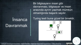 İnsanca
Davranmak
Bir bilgisayarın insan gibi
davranması, bilgisayar ve insan
arasında ayrım yapmak mümkün
olmadığında başarılı sayılır.
Turing testi buna güzel bir örnektir.
Eskişehir Osmangazi Üniversitesi – Eğitim Fakültesi | Eğitimde Yapay Zeka Uygulamaları | Zekayı Anlamak
 