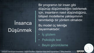 İnsanca
Düşünmek
Bir programın bir insan gibi
düşünüp düşünmediğini belirlemek
için, insanların nasıl düşündüğünü,
bilişsel modelleme yaklaşımının
tanımladığı bir yöntem olmalıdır.
Bu model üç tekniğe
dayanmaktadır:
• İç gözlem
• Psikolojik test
• Beyin görüntüleme
Eskişehir Osmangazi Üniversitesi – Eğitim Fakültesi | Eğitimde Yapay Zeka Uygulamaları | Zekayı Anlamak
 
