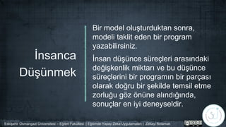 İnsanca
Düşünmek
Bir model oluşturduktan sonra,
modeli taklit eden bir program
yazabilirsiniz.
İnsan düşünce süreçleri arasındaki
değişkenlik miktarı ve bu düşünce
süreçlerini bir programın bir parçası
olarak doğru bir şekilde temsil etme
zorluğu göz önüne alındığında,
sonuçlar en iyi deneyseldir.
Eskişehir Osmangazi Üniversitesi – Eğitim Fakültesi | Eğitimde Yapay Zeka Uygulamaları | Zekayı Anlamak
 