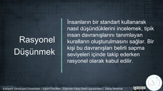 Rasyonel
Düşünmek
İnsanların bir standart kullanarak
nasıl düşündüklerini incelemek, tipik
insan davranışlarını tanımlayan
kuralların oluşturulmasını sağlar. Bir
kişi bu davranışları belirli sapma
seviyeleri içinde takip ederken
rasyonel olarak kabul edilir.
Eskişehir Osmangazi Üniversitesi – Eğitim Fakültesi | Eğitimde Yapay Zeka Uygulamaları | Zekayı Anlamak
 