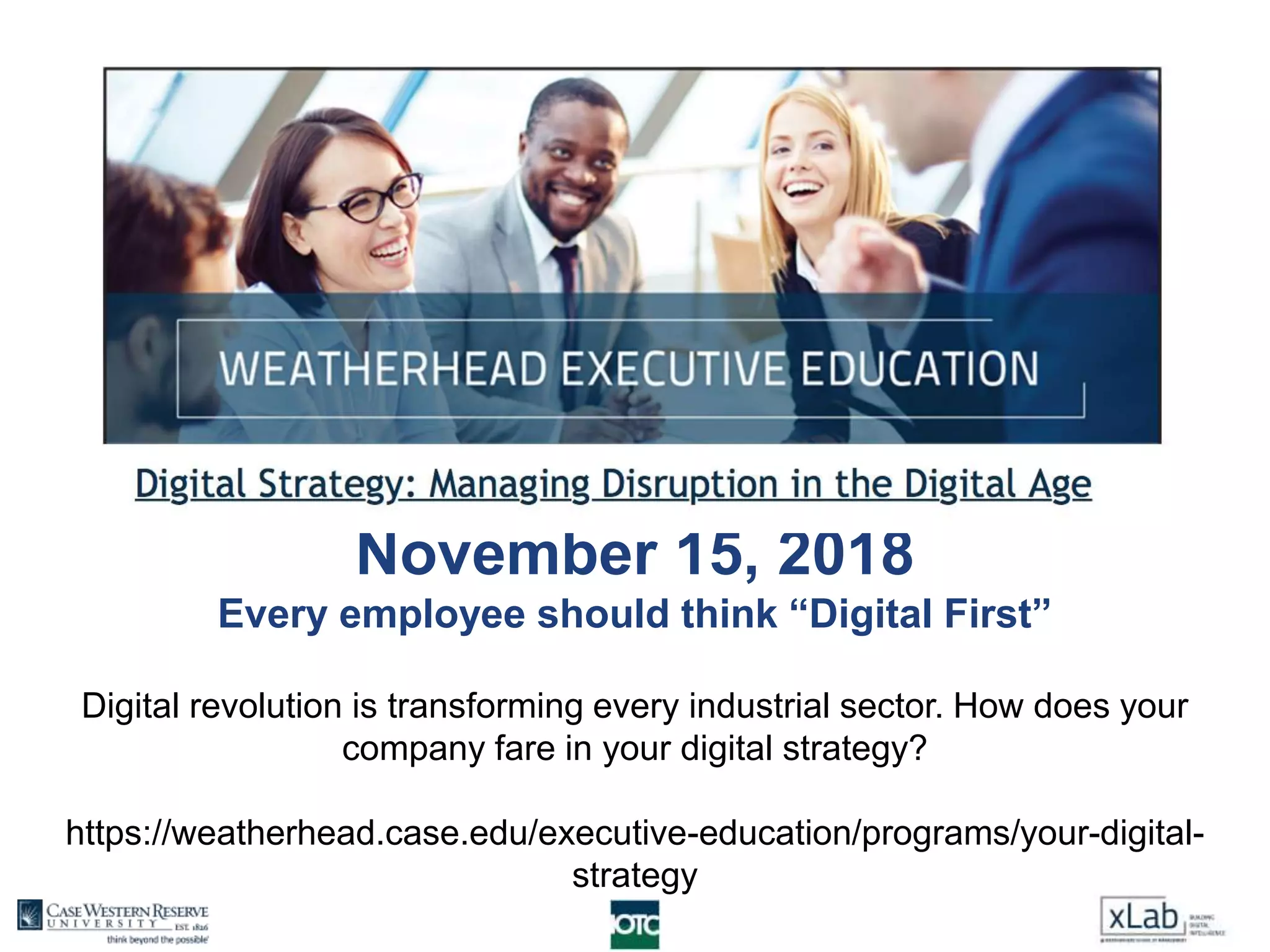 November 15, 2018
Every employee should think “Digital First”
Digital revolution is transforming every industrial sector. How does your
company fare in your digital strategy?
https://weatherhead.case.edu/executive-education/programs/your-digital-
strategy
 