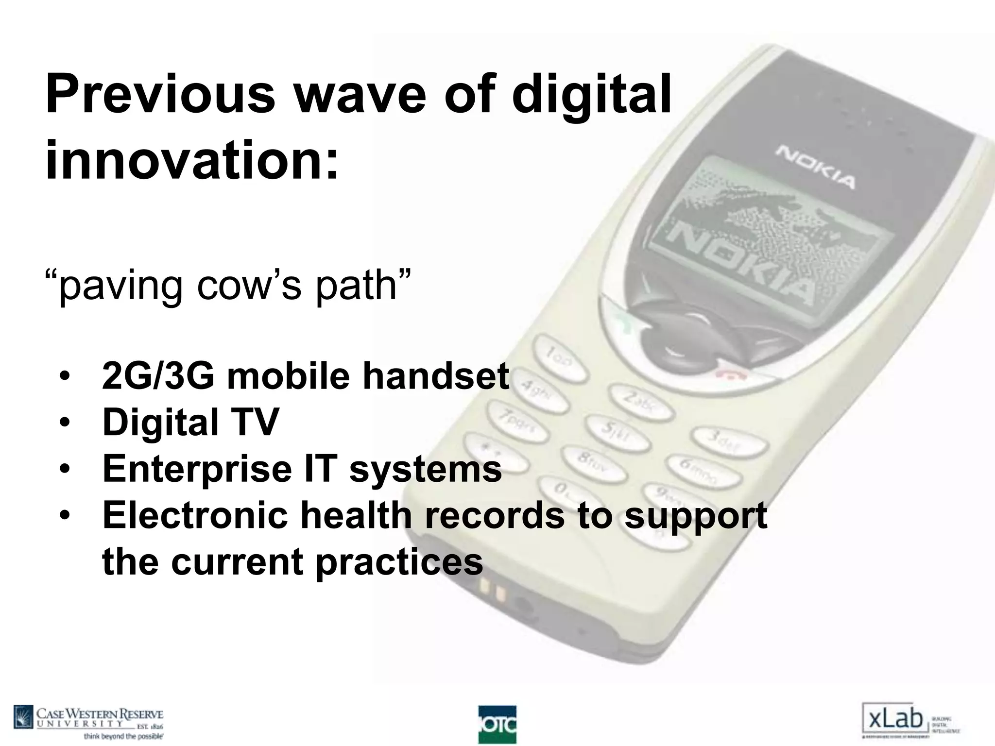 Previous wave of digital
innovation:
“paving cow’s path”
• 2G/3G mobile handset
• Digital TV
• Enterprise IT systems
• Electronic health records to support
the current practices
 