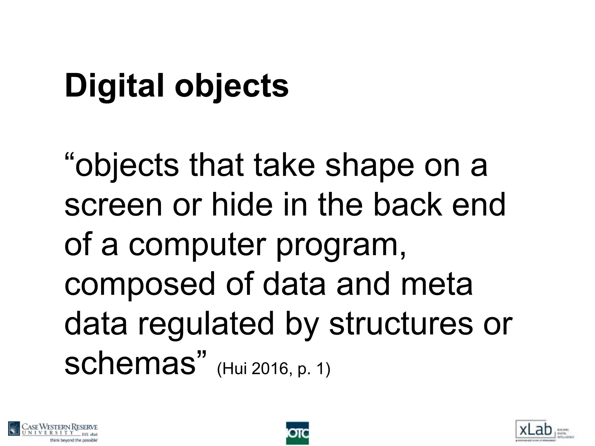 Digital objects
“objects that take shape on a
screen or hide in the back end
of a computer program,
composed of data and meta
data regulated by structures or
schemas” (Hui 2016, p. 1)
 