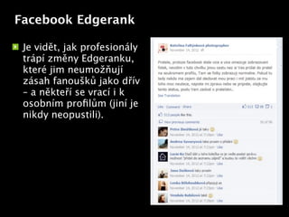Facebook Edgerank

 Je vidět, jak profesionály
 trápí změny Edgeranku,
 které jim neumožňují
 zásah fanoušků jako dřív
 – a někteří se vrací i k
 osobním proﬁlům (jiní je Text
 nikdy neopustili).
 