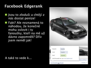 Facebook Edgerank

  Jsou to zloduši a chtějí z
  nás dostat peníze!
  Fakt? Ale neznamená to
  náhodou, že konečně
  mohu oslovit i ty
  fanoušky, kteří na mě už  Text

  dávno zapomněli? Dřív
  jsem neměl jak!




A také to vede k...
 