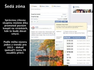 Šedá zóna


  Správnou cílovou
skupinu můžete díky
 promoted postům
koupit na stránkách,
 kde to bude dávat
       smysl.          Text



Podle mého názoru
jeden z trendů pro
   2013 – dokud
 (pokud?) tomu FB
   neudělá přítrž.
 
