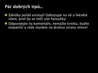 Pár dobrých tipů...

 Záložky pořád existují! Odkazujte na ně a řekněte
 všem, proč by se měli stát fanoušky!
 Odpovídejte na komentáře, nemažte kritiku, buďte
 empatičtí a vždy myslete na druhou stranu mince!

                        Text
 