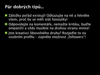 Pár dobrých tipů...

 Záložky pořád existují! Odkazujte na ně a řekněte
 všem, proč by se měli stát fanoušky!
 Odpovídejte na komentáře, nemažte kritiku, buďte
 empatičtí a vždy myslete na druhou stranu mince!
 Jste kreativci libovolného druhu? Rozjeďte to na
 osobním proﬁlu – zapněte možnost „followers“!
                           Text
 