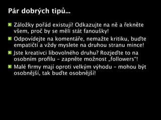 Pár dobrých tipů...

 Záložky pořád existují! Odkazujte na ně a řekněte
 všem, proč by se měli stát fanoušky!
 Odpovídejte na komentáře, nemažte kritiku, buďte
 empatičtí a vždy myslete na druhou stranu mince!
 Jste kreativci libovolného druhu? Rozjeďte to na
 osobním proﬁlu – zapněte možnost „followers“!
                           Text


 Malé ﬁrmy mají oproti velkým výhodu – mohou být
 osobnější, tak buďte osobnější!
 