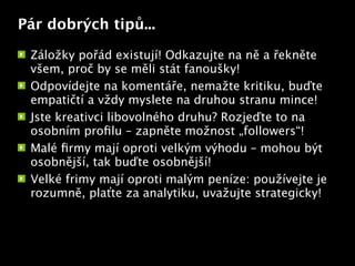 Pár dobrých tipů...

 Záložky pořád existují! Odkazujte na ně a řekněte
 všem, proč by se měli stát fanoušky!
 Odpovídejte na komentáře, nemažte kritiku, buďte
 empatičtí a vždy myslete na druhou stranu mince!
 Jste kreativci libovolného druhu? Rozjeďte to na
 osobním proﬁlu – zapněte možnost „followers“!
                           Text


 Malé ﬁrmy mají oproti velkým výhodu – mohou být
 osobnější, tak buďte osobnější!
 Velké frimy mají oproti malým peníze: používejte je
 rozumně, plaťte za analytiku, uvažujte strategicky!
 