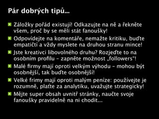 Pár dobrých tipů...

 Záložky pořád existují! Odkazujte na ně a řekněte
 všem, proč by se měli stát fanoušky!
 Odpovídejte na komentáře, nemažte kritiku, buďte
 empatičtí a vždy myslete na druhou stranu mince!
 Jste kreativci libovolného druhu? Rozjeďte to na
 osobním proﬁlu – zapněte možnost „followers“!
                           Text


 Malé ﬁrmy mají oproti velkým výhodu – mohou být
 osobnější, tak buďte osobnější!
 Velké frimy mají oproti malým peníze: používejte je
 rozumně, plaťte za analytiku, uvažujte strategicky!
 Mějte super obsah uvnitř stránky, naučte svoje
 fanoušky pravidelně na ni chodit...
 