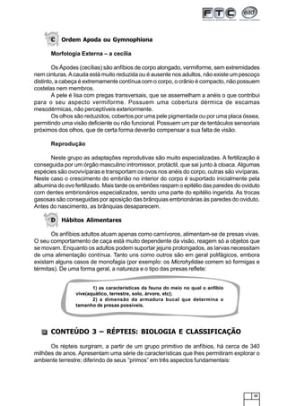 33
C Ordem Apoda ou Gymnophiona
Morfologia Externa – a cecília
Os Ápodes (cecílias) são anfíbios de corpo alongado, vermiforme, sem extremidades
nem cinturas.Acauda está muito reduzida ou é ausente nos adultos, não existe um pescoço
distinto, a cabeça é extremamente contínua com o corpo, o crânio é compacto, não possuem
costelas nem membros.
A pele é lisa com pregas transversais, que se assemelham a anéis o que contribui
para o seu aspecto vermiforme. Possuem uma cobertura dérmica de escamas
mesodérmicas, não perceptíveis exteriormente.
Os olhos são reduzidos, cobertos por uma pele pigmentada ou por uma placa óssea,
permitindo uma visão deficiente ou não funcional. Possuem um par de tentáculos sensoriais
próximos dos olhos, que de certa forma deverão compensar a sua falta de visão.
Reprodução
Neste grupo as adaptações reprodutivas são muito especializadas. A fertilização é
conseguida por um órgão masculino intromissor, protáctil, que sai junto à cloaca. Algumas
espécies são ovovivíparas e transportam os ovos nos anéis do corpo, outras são vivíparas.
Neste caso o crescimento do embrião no interior do corpo é suportado inicialmente pela
albumina do ovo fertilizado. Mais tarde os embriões raspam o epitélio das paredes do oviduto
com dentes embrionários especializados, sendo uma parte do epitélio ingerida. As trocas
gasosas são conseguidas por aposição das brânquias embrionárias às paredes do oviduto.
Antes do nascimento, as brânquias desaparecem.
D Hábitos Alimentares
Os anfíbios adultos atuam apenas como carnívoros, alimentam-se de presas vivas.
O seu comportamento de caça está muito dependente da visão, reagem só a objetos que
se movam. Enquanto os adultos podem suportar jejuns prolongados, as larvas necessitam
de uma alimentação contínua. Tanto uns como outros são em geral polifágicos, embora
existam alguns casos de monofagia (por exemplo: os Microhylidae comem só formigas e
térmitas). De uma forma geral, a natureza e o tipo das presas reflete:
CONTEÚDO 3 – RÉPTEIS: BIOLOGIA E CLASSIFICAÇÃO
Os répteis surgiram, a partir de um grupo primitivo de anfíbios, há cerca de 340
milhões de anos. Apresentam uma série de características que lhes permitiram explorar o
ambiente terrestre; diferindo de seus ”primos” em três aspectos fundamentais:
1) as características da fauna do meio no qual o anfíbio
vive(aquático, terrestre, solo, árvore, etc);
2) a dimensão da armadura bucal que determina o
tamanho de presas possíveis.
 