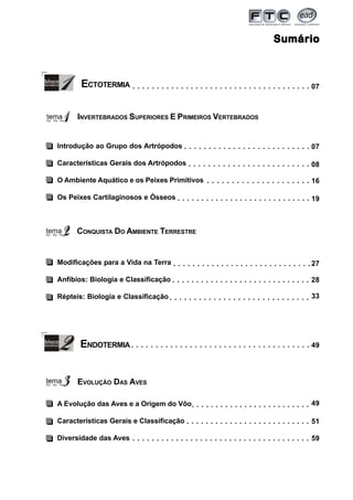 3
SumárioSumárioSumárioSumárioSumário
07○ ○ ○ ○ ○ ○ ○ ○ ○ ○ ○ ○ ○ ○ ○ ○ ○ ○ ○ ○ ○ ○ ○ ○ ○ ○ ○ ○ ○ ○ ○ ○ ○ ○ ○ ○ ○
INVERTEBRADOS SUPERIORES E PRIMEIROS VERTEBRADOS
ECTOTERMIA
07○ ○ ○ ○ ○ ○ ○ ○ ○ ○ ○ ○ ○ ○ ○ ○ ○ ○ ○ ○ ○ ○ ○ ○ ○ ○
CONQUISTA DO AMBIENTE TERRESTRE
Introdução ao Grupo dos Artrópodos
Características Gerais dos Artrópodos
O Ambiente Aquático e os Peixes Primitivos
Os Peixes Cartilaginosos e Ósseos
08○ ○ ○ ○ ○ ○ ○ ○ ○ ○ ○ ○ ○ ○ ○ ○ ○ ○ ○ ○ ○ ○ ○ ○ ○
Modificações para a Vida na Terra
Anfíbios: Biologia e Classificação
Répteis: Biologia e Classificação
27○ ○ ○ ○ ○ ○ ○ ○ ○ ○ ○ ○ ○ ○ ○ ○ ○ ○ ○ ○ ○ ○ ○ ○ ○ ○ ○ ○ ○
28○ ○ ○ ○ ○ ○ ○ ○ ○ ○ ○ ○ ○ ○ ○ ○ ○ ○ ○ ○ ○ ○ ○ ○ ○ ○ ○ ○ ○
33○ ○ ○ ○ ○ ○ ○ ○ ○ ○ ○ ○ ○ ○ ○ ○ ○ ○ ○ ○ ○ ○ ○ ○ ○ ○ ○ ○ ○
16○ ○ ○ ○ ○ ○ ○ ○ ○ ○ ○ ○ ○ ○ ○ ○ ○ ○ ○ ○ ○
19○ ○ ○ ○ ○ ○ ○ ○ ○ ○ ○ ○ ○ ○ ○ ○ ○ ○ ○ ○ ○ ○ ○ ○ ○ ○ ○ ○
ENDOTERMIA 49○ ○ ○ ○ ○ ○ ○ ○ ○ ○ ○ ○ ○ ○ ○ ○ ○ ○ ○ ○ ○ ○ ○ ○ ○ ○ ○ ○ ○ ○ ○ ○ ○ ○ ○ ○ ○
EVOLUÇÃO DAS AVES
A Evolução das Aves e a Origem do Vôo
Características Gerais e Classificação
Diversidade das Aves
49○ ○ ○ ○ ○ ○ ○ ○ ○ ○ ○ ○ ○ ○ ○ ○ ○ ○ ○ ○ ○ ○ ○ ○ ○
51○ ○ ○ ○ ○ ○ ○ ○ ○ ○ ○ ○ ○ ○ ○ ○ ○ ○ ○ ○ ○ ○ ○ ○ ○ ○
59○ ○ ○ ○ ○ ○ ○ ○ ○ ○ ○ ○ ○ ○ ○ ○ ○ ○ ○ ○ ○ ○ ○ ○ ○ ○ ○ ○ ○ ○ ○ ○ ○ ○ ○ ○ ○
 