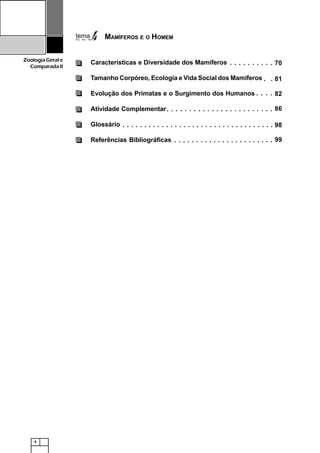 4
ZoologiaGerale
Comparada II
MAMÍFEROS E O HOMEM
Características e Diversidade dos Mamíferos
Tamanho Corpóreo, Ecologia e Vida Social dos Mamíferos
Evolução dos Primatas e o Surgimento dos Humanos
Atividade Complementar
Glossário
Referências Bibliográficas
70○ ○ ○ ○ ○ ○ ○ ○ ○ ○
81○ ○
82○ ○ ○ ○
86○ ○ ○ ○ ○ ○ ○ ○ ○ ○ ○ ○ ○ ○ ○ ○ ○ ○ ○ ○ ○ ○ ○ ○
98○ ○ ○ ○ ○ ○ ○ ○ ○ ○ ○ ○ ○ ○ ○ ○ ○ ○ ○ ○ ○ ○ ○ ○ ○ ○ ○ ○ ○ ○ ○ ○ ○ ○ ○
99○ ○ ○ ○ ○ ○ ○ ○ ○ ○ ○ ○ ○ ○ ○ ○ ○ ○ ○ ○ ○ ○ ○
 