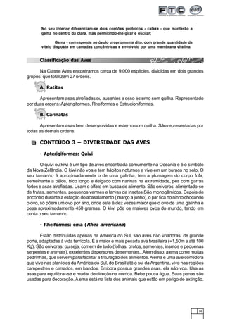 59
Classificação das Aves
Na Classe Aves encontramos cerca de 9.000 espécies, divididas em dois grandes
grupos, que totalizam 27 ordens.
A. Ratitas
Apresentam asas atrofiadas ou ausentes e osso esterno sem quilha. Representado
por duas ordens: Apterigiformes, Rheiformes e Estrucioniformes.
B. Carinatas
Apresentam asas bem desenvolvidas e esterno com quilha. São representadas por
todas as demais ordens.
CONTEÚDO 3 – DIVERSIDADE DAS AVES
- Apterigiformes: Quivi
O quivi ou kiwi é um tipo de aves encontrada comumente na Oceania e é o símbolo
da Nova Zelândia. O kiwi não voa e tem hábitos noturnos e vive em um buraco no solo. O
seu tamanho é aproximadamente o de uma galinha, tem a plumagem do corpo fofa,
semelhante a pêlos, bico longo e delgado com narinas na extremidade, pés com garras
fortes e asas atrofiadas. Usam o olfato em busca de alimento. São onívoros, alimentado-se
de frutas, sementes, pequenos vermes e larvas de insetos.São monogâmicos. Depois do
encontro durante a estação do acasalamento ( março a junho), o par fica no ninho chocando
o ovo, só põem um ovo por ano, onde este é dez vezes maior que o ovo de uma galinha e
pesa aproximadamente 450 gramas. O kiwi põe os maiores ovos do mundo, tendo em
conta o seu tamanho.
- Rheiformes: ema (Rhea americana)
Estão distribuídas apenas na América do Sul, são aves não voadoras, de grande
porte, adaptadas à vida terrícola. É a maior e mais pesada ave brasileira (~1,50m e até 100
Kg). São onívoras, ou seja, comem de tudo (folhas, brotos, sementes, insetos e pequenas
serpentes e animais), excelentes dispersores de sementes. .Além disso, a ema come muitas
pedrinhas, que servem para facilitar a trituração dos alimentos.Aema é uma ave corredora
que vive nas planícies da América do Sul, do Brasil até o sul da Argentina, vive nas regiões
campestres e cerrados, em bandos. Embora possua grandes asas, ela não voa. Usa as
asas para equilibrar-se e mudar de direção na corrida. Bebe pouca água. Suas penas são
usadas para decoração. A ema está na lista dos animais que estão em perigo de extinção.
No seu interior diferenciam-se dois cordões protéicos - calaza - que manterão a
gema no centro da clara, mas permitindo-lhe girar e oscilar;
Gema - corresponde ao óvulo propriamente dito, com grande quantidade de
vitelo disposto em camadas concêntricas e envolvido por uma membrana vitelina.
 