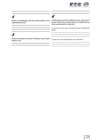 69
_______________________________________________________________
_______________________________________________________________
44444
Quais as adaptações das aves relacionadas a sua
capacidade de vôo?
_______________________________________________________________
______________________________________________________________________________________________________________________________
______________________________________________________________________________________________________________________________
_______________________________________________________________
55555
Quais as funções das penas? Explique qual o papel
delas no vôo.
_______________________________________________________________
______________________________________________________________________________________________________________________________
______________________________________________________________________________________________________________________________
_______________________________________________________________
66666
A maioria das aves tem hábitos diurnos, pode voar e
possui olfato pouco desenvolvido. Considerando as
aves que estudamos, responda:
a) Que tipo de ave mais se distancia dessas características
gerais?
_______________________________________________________________
_______________________________________________________________
_______________________________________________________________
b) Quais são suas características mais marcantes?
_______________________________________________________________
_______________________________________________________________
_______________________________________________________________
 