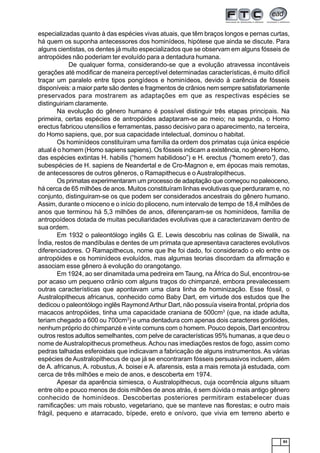 83
especializadas quanto à das espécies vivas atuais, que têm braços longos e pernas curtas,
há quem os suponha antecessores dos hominídeos, hipótese que ainda se discute. Para
alguns cientistas, os dentes já muito especializados que se observam em alguns fósseis de
antropóides não poderiam ter evoluído para a dentadura humana.
De qualquer forma, considerando-se que a evolução atravessa incontáveis
gerações até modificar de maneira perceptível determinadas características, é muito difícil
traçar um paralelo entre tipos pongídeos e hominídeos, devido à carência de fósseis
disponíveis: a maior parte são dentes e fragmentos de crânios nem sempre satisfatoriamente
preservados para mostrarem as adaptações em que as respectivas espécies se
distinguiriam claramente.
Na evolução do gênero humano é possível distinguir três etapas principais. Na
primeira, certas espécies de antropóides adaptaram-se ao meio; na segunda, o Homo
erectus fabricou utensílios e ferramentas, passo decisivo para o aparecimento, na terceira,
do Homo sapiens, que, por sua capacidade intelectual, dominou o habitat.
Os hominídeos constituíram uma família da ordem dos primatas cuja única espécie
atual é o homem (Homo sapiens sapiens). Os fósseis indicam a existência, no gênero Homo,
das espécies extintas H. habilis (“homem habilidoso”) e H. erectus (“homem ereto”), das
subespécies de H. sapiens de Neandertal e de Cro-Magnon e, em épocas mais remotas,
de antecessores de outros gêneros, o Ramapithecus e o Australopithecus.
Os primatas experimentaram um processo de adaptação que começou no paleoceno,
há cerca de 65 milhões de anos. Muitos constituíram linhas evolutivas que perduraram e, no
conjunto, distinguiram-se os que podem ser considerados ancestrais do gênero humano.
Assim, durante o mioceno e o início do plioceno, num intervalo de tempo de 18,4 milhões de
anos que terminou há 5,3 milhões de anos, diferençaram-se os hominídeos, família de
antropoídeos dotada de muitas peculiaridades evolutivas que a caracterizavam dentro de
sua ordem.
Em 1932 o paleontólogo inglês G. E. Lewis descobriu nas colinas de Siwalik, na
Índia, restos de mandíbulas e dentes de um primata que apresentava caracteres evolutivos
diferenciadores. O Ramapithecus, nome que lhe foi dado, foi considerado o elo entre os
antropóides e os hominídeos evoluídos, mas algumas teorias discordam da afirmação e
associam esse gênero à evolução do orangotango.
Em 1924, ao ser dinamitada uma pedreira em Taung, na África do Sul, encontrou-se
por acaso um pequeno crânio com alguns traços do chimpanzé, embora prevalecessem
outras características que apontavam uma clara linha de hominização. Esse fóssil, o
Australopithecus africanus, conhecido como Baby Dart, em virtude dos estudos que lhe
dedicou o paleontólogo inglês RaymondArthur Dart, não possuía viseira frontal, própria dos
macacos antropóides, tinha uma capacidade craniana de 500cm3
(que, na idade adulta,
teriam chegado a 600 ou 700cm3
) e uma dentadura com apenas dois caracteres gorilóides,
nenhum próprio do chimpanzé e vinte comuns com o homem. Pouco depois, Dart encontrou
outros restos adultos semelhantes, com pelve de características 95% humanas, a que deu o
nome de Australopithecus prometheus. Achou nas imediações restos de fogo, assim como
pedras talhadas esferoidais que indicavam a fabricação de alguns instrumentos. As várias
espécies de Australopithecus de que já se encontraram fósseis persuasivos incluem, além
de A. africanus, A. robustus, A. boisei e A. afarensis, esta a mais remota já estudada, com
cerca de três milhões e meio de anos, e descoberta em 1974.
Apesar da aparência simiesca, o Australopithecus, cuja ocorrência alguns situam
entre oito e pouco menos de dois milhões de anos atrás, é sem dúvida o mais antigo gênero
conhecido de hominídeos. Descobertas posteriores permitiram estabelecer duas
ramificações: um mais robusto, vegetariano, que se manteve nas florestas; e outro mais
frágil, pequeno e atarracado, bípede, ereto e onívoro, que vivia em terreno aberto e
 