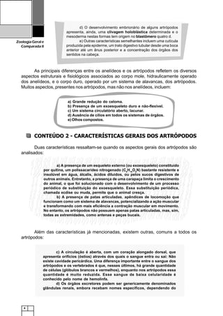 8
ZoologiaGerale
Comparada II
As principais diferenças entre os anelídeos e os artrópodos refletem os diversos
aspectos estruturais e fisiológicos associados ao corpo mole, hidraulicamente operado
dos anelídeos, e o corpo duro, operado por um sistema de alavancas, dos artrópodos.
Muitos aspectos, presentes nos artrópodos, mas não nos anelídeos, incluem:
CONTEÚDO 2 - CARACTERÍSTICAS GERAIS DOS ARTRÓPODOS
Duas características ressaltam-se quando os aspectos gerais dos artrópodos são
analisados:
Além das características já mencionadas, existem outras, comuns a todos os
artrópodos:
a) Grande redução do celoma.
b) Presença de um exoesqueleto duro e não-flexível.
c) Um sistema circulatório aberto, lacunar.
d) Ausência de cílios em todos os sistemas de órgãos.
e) Olhos compostos.
a) A presença de um esqueleto externo (ou exoesqueleto) constituído
por quitina, um polissacarídeo nitrogenado (C8
H18
O5
N) bastante resistente e
insolúvel em água, álcalis, ácidos diluídos, ou pelos sucos digestivos de
outros animais. Entretanto, a presença de uma carapaça limita o crescimento
do animal, o que foi solucionado com o desenvolvimento de um processo
periódico de substituição do exoesqueleto. Essa substituição periódica,
chamada ecdise ou muda, permite que o animal cresça.
b) A presença de patas articuladas, apêndices de locomoção que
funcionam como um sistema de alavancas, potencializando a ação muscular
e transformando com mais eficiência a contração muscular em movimento.
No entanto, os artrópodos não possuem apenas patas articuladas, mas, sim,
todas as extremidades, como antenas e peças bucais.
12345678901234567890123456789012123456789012345678901234567890121234567890123456789012345678901212345
12345678901234567890123456789012123456789012345678901234567890121234567890123456789012345678901212345
12345678901234567890123456789012123456789012345678901234567890121234567890123456789012345678901212345
12345678901234567890123456789012123456789012345678901234567890121234567890123456789012345678901212345
1234567890123456789012345678901212345678901234567890123456789012123456789012345678901234567890121234512345678901234567890123456789012123456789012345678901234567890121234567890123456789012345678901212345
12345678901234567890123456789012123456789012345678901234567890121234567890123456789012345678901212345
12345678901234567890123456789012123456789012345678901234567890121234567890123456789012345678901212345
12345678901234567890123456789012123456789012345678901234567890121234567890123456789012345678901212345
12345678901234567890123456789012123456789012345678901234567890121234567890123456789012345678901212345
12345678901234567890123456789012123456789012345678901234567890121234567890123456789012345678901212345
12345678901234567890123456789012123456789012345678901234567890121234567890123456789012345678901212345
1234567890123456789012345678901212345678901234567890123456789012123456789012345678901234567890121234512345678901234567890123456789012123456789012345678901234567890121234567890123456789012345678901212345
12345678901234567890123456789012123456789012345678901234567890121234567890123456789012345678901212345
12345678901234567890123456789012123456789012345678901234567890121234567890123456789012345678901212345
12345678901234567890123456789012123456789012345678901234567890121234567890123456789012345678901212345
12345678901234567890123456789012123456789012345678901234567890121234567890123456789012345678901212345
12345678901234567890123456789012123456789012345678901234567890121234567890123456789012345678901212345
12345678901234567890123456789012123456789012345678901234567890121234567890123456789012345678901212345
12345678901234567890123456789012123456789012345678901234567890121234567890123456789012345678901212345
1234567890123456789012345678901212345678901234567890123456789012123456789012345678901234567890121234512345678901234567890123456789012123456789012345678901234567890121234567890123456789012345678901212345
12345678901234567890123456789012123456789012345678901234567890121234567890123456789012345678901212345
12345678901234567890123456789012123456789012345678901234567890121234567890123456789012345678901212345
12345678901234567890123456789012123456789012345678901234567890121234567890123456789012345678901212345
12345678901234567890123456789012123456789012345678901234567890121234567890123456789012345678901212345
12345678901234567890123456789012123456789012345678901234567890121234567890123456789012345678901212345
1234567890123456789012345678901212345678901234567890123456789012123456789012345678901234567890121234512345678901234567890123456789012123456789012345678901234567890121234567890123456789012345678901212345
12345678901234567890123456789012123456789012345678901234567890121234567890123456789012345678901212345
12345678901234567890123456789012123456789012345678901234567890121234567890123456789012345678901212345
12345678901234567890123456789012123456789012345678901234567890121234567890123456789012345678901212345
12345678901234567890123456789012123456789012345678901234567890121234567890123456789012345678901212345
d) O desenvolvimento embrionário de alguns artrópodos
apresenta, ainda, uma clivagem holoblástica determinada e o
mesoderma nestas formas tem origem no blastômero quatro d.
e) Outras características semelhantes incluem uma cutícula
produzida pela epiderme, um trato digestivo tubular desde uma boca
anterior até um ânus posterior e a concentração dos órgãos dos
sentidos na cabeça.
123456789012345678901234567890121234567890123456789012345678901212345678901234567890123456789012123456789012345678901234
123456789012345678901234567890121234567890123456789012345678901212345678901234567890123456789012123456789012345678901234
123456789012345678901234567890121234567890123456789012345678901212345678901234567890123456789012123456789012345678901234123456789012345678901234567890121234567890123456789012345678901212345678901234567890123456789012123456789012345678901234
123456789012345678901234567890121234567890123456789012345678901212345678901234567890123456789012123456789012345678901234
123456789012345678901234567890121234567890123456789012345678901212345678901234567890123456789012123456789012345678901234
123456789012345678901234567890121234567890123456789012345678901212345678901234567890123456789012123456789012345678901234
123456789012345678901234567890121234567890123456789012345678901212345678901234567890123456789012123456789012345678901234
123456789012345678901234567890121234567890123456789012345678901212345678901234567890123456789012123456789012345678901234
123456789012345678901234567890121234567890123456789012345678901212345678901234567890123456789012123456789012345678901234
123456789012345678901234567890121234567890123456789012345678901212345678901234567890123456789012123456789012345678901234
123456789012345678901234567890121234567890123456789012345678901212345678901234567890123456789012123456789012345678901234123456789012345678901234567890121234567890123456789012345678901212345678901234567890123456789012123456789012345678901234
123456789012345678901234567890121234567890123456789012345678901212345678901234567890123456789012123456789012345678901234
123456789012345678901234567890121234567890123456789012345678901212345678901234567890123456789012123456789012345678901234
123456789012345678901234567890121234567890123456789012345678901212345678901234567890123456789012123456789012345678901234
123456789012345678901234567890121234567890123456789012345678901212345678901234567890123456789012123456789012345678901234
123456789012345678901234567890121234567890123456789012345678901212345678901234567890123456789012123456789012345678901234
123456789012345678901234567890121234567890123456789012345678901212345678901234567890123456789012123456789012345678901234
123456789012345678901234567890121234567890123456789012345678901212345678901234567890123456789012123456789012345678901234
123456789012345678901234567890121234567890123456789012345678901212345678901234567890123456789012123456789012345678901234123456789012345678901234567890121234567890123456789012345678901212345678901234567890123456789012123456789012345678901234
123456789012345678901234567890121234567890123456789012345678901212345678901234567890123456789012123456789012345678901234
123456789012345678901234567890121234567890123456789012345678901212345678901234567890123456789012123456789012345678901234
123456789012345678901234567890121234567890123456789012345678901212345678901234567890123456789012123456789012345678901234
123456789012345678901234567890121234567890123456789012345678901212345678901234567890123456789012123456789012345678901234
123456789012345678901234567890121234567890123456789012345678901212345678901234567890123456789012123456789012345678901234
123456789012345678901234567890121234567890123456789012345678901212345678901234567890123456789012123456789012345678901234123456789012345678901234567890121234567890123456789012345678901212345678901234567890123456789012123456789012345678901234
123456789012345678901234567890121234567890123456789012345678901212345678901234567890123456789012123456789012345678901234
123456789012345678901234567890121234567890123456789012345678901212345678901234567890123456789012123456789012345678901234
123456789012345678901234567890121234567890123456789012345678901212345678901234567890123456789012123456789012345678901234
123456789012345678901234567890121234567890123456789012345678901212345678901234567890123456789012123456789012345678901234
123456789012345678901234567890121234567890123456789012345678901212345678901234567890123456789012123456789012345678901234
123456789012345678901234567890121234567890123456789012345678901212345678901234567890123456789012123456789012345678901234
123456789012345678901234567890121234567890123456789012345678901212345678901234567890123456789012123456789012345678901234
123456789012345678901234567890121234567890123456789012345678901212345678901234567890123456789012123456789012345678901234123456789012345678901234567890121234567890123456789012345678901212345678901234567890123456789012123456789012345678901234
123456789012345678901234567890121234567890123456789012345678901212345678901234567890123456789012123456789012345678901234
123456789012345678901234567890121234567890123456789012345678901212345678901234567890123456789012123456789012345678901234
123456789012345678901234567890121234567890123456789012345678901212345678901234567890123456789012123456789012345678901234
123456789012345678901234567890121234567890123456789012345678901212345678901234567890123456789012123456789012345678901234
c) A circulação é aberta, com um coração alongado dorsal, que
apresenta orifícios (óstios) através dos quais o sangue entra ou sai: Não
existe cavidade pericárdica. Uma diferença importante entre o sangue dos
artrópodos e os vertebrados é que, nesses últimos, há grande quantidade
de células (glóbulos brancos e vermelhos), enquanto nos artrópodos essa
quantidade é muito reduzida. Esse sangue de baixa celularidade é
conhecido pelo nome de hemolinfa.
d) Os órgãos excretores podem ser genericamente denominados
glândulas renais, embora recebam nomes específicos, dependendo do
 