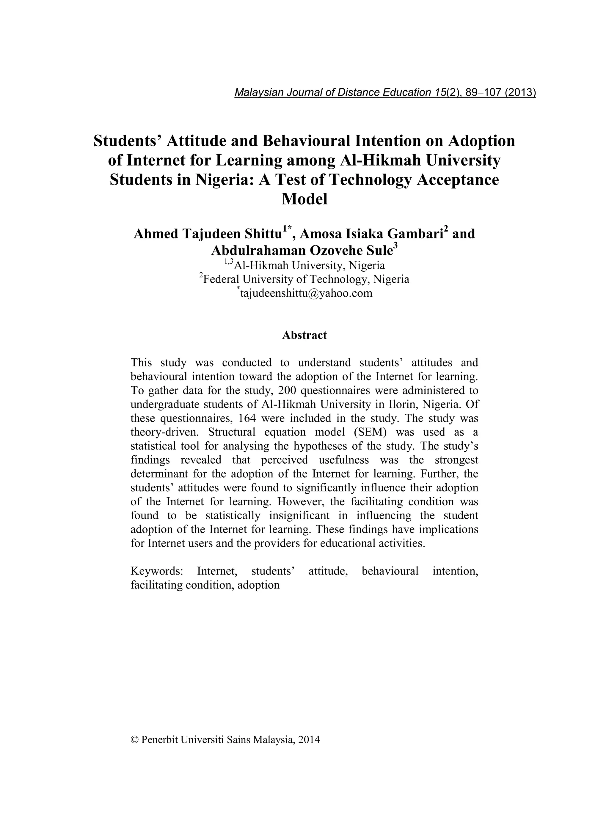 Students’ Attitude and Behavioural Intention on Adoption 89
Students’ Attitude and Behavioural Intention on Adoption
of Internet for Learning among Al-Hikmah University
Students in Nigeria: A Test of Technology Acceptance
Model
Ahmed Tajudeen Shittu1*
, Amosa Isiaka Gambari2
and
Abdulrahaman Ozovehe Sule3
1,3
Al-Hikmah University, Nigeria
2
Federal University of Technology, Nigeria
*
tajudeenshittu@yahoo.com
Abstract
This study was conducted to understand students’ attitudes and
behavioural intention toward the adoption of the Internet for learning.
To gather data for the study, 200 questionnaires were administered to
undergraduate students of Al-Hikmah University in Ilorin, Nigeria. Of
these questionnaires, 164 were included in the study. The study was
theory-driven. Structural equation model (SEM) was used as a
statistical tool for analysing the hypotheses of the study. The study’s
findings revealed that perceived usefulness was the strongest
determinant for the adoption of the Internet for learning. Further, the
students’ attitudes were found to significantly influence their adoption
of the Internet for learning. However, the facilitating condition was
found to be statistically insignificant in influencing the student
adoption of the Internet for learning. These findings have implications
for Internet users and the providers for educational activities.
Keywords: Internet, students’ attitude, behavioural intention,
facilitating condition, adoption
© Penerbit Universiti Sains Malaysia, 2014
Malaysian Journal of Distance Education 15(2), 89−107 (2013)
 