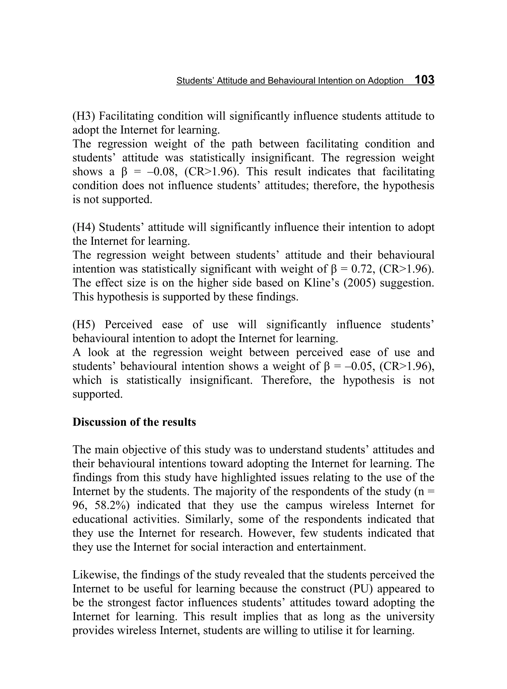 Students’ Attitude and Behavioural Intention on Adoption 103
(H3) Facilitating condition will significantly influence students attitude to
adopt the Internet for learning.
The regression weight of the path between facilitating condition and
students’ attitude was statistically insignificant. The regression weight
shows a β = –0.08, (CR˃1.96). This result indicates that facilitating
condition does not influence students’ attitudes; therefore, the hypothesis
is not supported.
(H4) Students’ attitude will significantly influence their intention to adopt
the Internet for learning.
The regression weight between students’ attitude and their behavioural
intention was statistically significant with weight of β = 0.72, (CR˃1.96).
The effect size is on the higher side based on Kline’s (2005) suggestion.
This hypothesis is supported by these findings.
(H5) Perceived ease of use will significantly influence students’
behavioural intention to adopt the Internet for learning.
A look at the regression weight between perceived ease of use and
students’ behavioural intention shows a weight of β = –0.05, (CR˃1.96),
which is statistically insignificant. Therefore, the hypothesis is not
supported.
Discussion of the results
The main objective of this study was to understand students’ attitudes and
their behavioural intentions toward adopting the Internet for learning. The
findings from this study have highlighted issues relating to the use of the
Internet by the students. The majority of the respondents of the study (n =
96, 58.2%) indicated that they use the campus wireless Internet for
educational activities. Similarly, some of the respondents indicated that
they use the Internet for research. However, few students indicated that
they use the Internet for social interaction and entertainment.
Likewise, the findings of the study revealed that the students perceived the
Internet to be useful for learning because the construct (PU) appeared to
be the strongest factor influences students’ attitudes toward adopting the
Internet for learning. This result implies that as long as the university
provides wireless Internet, students are willing to utilise it for learning.
 