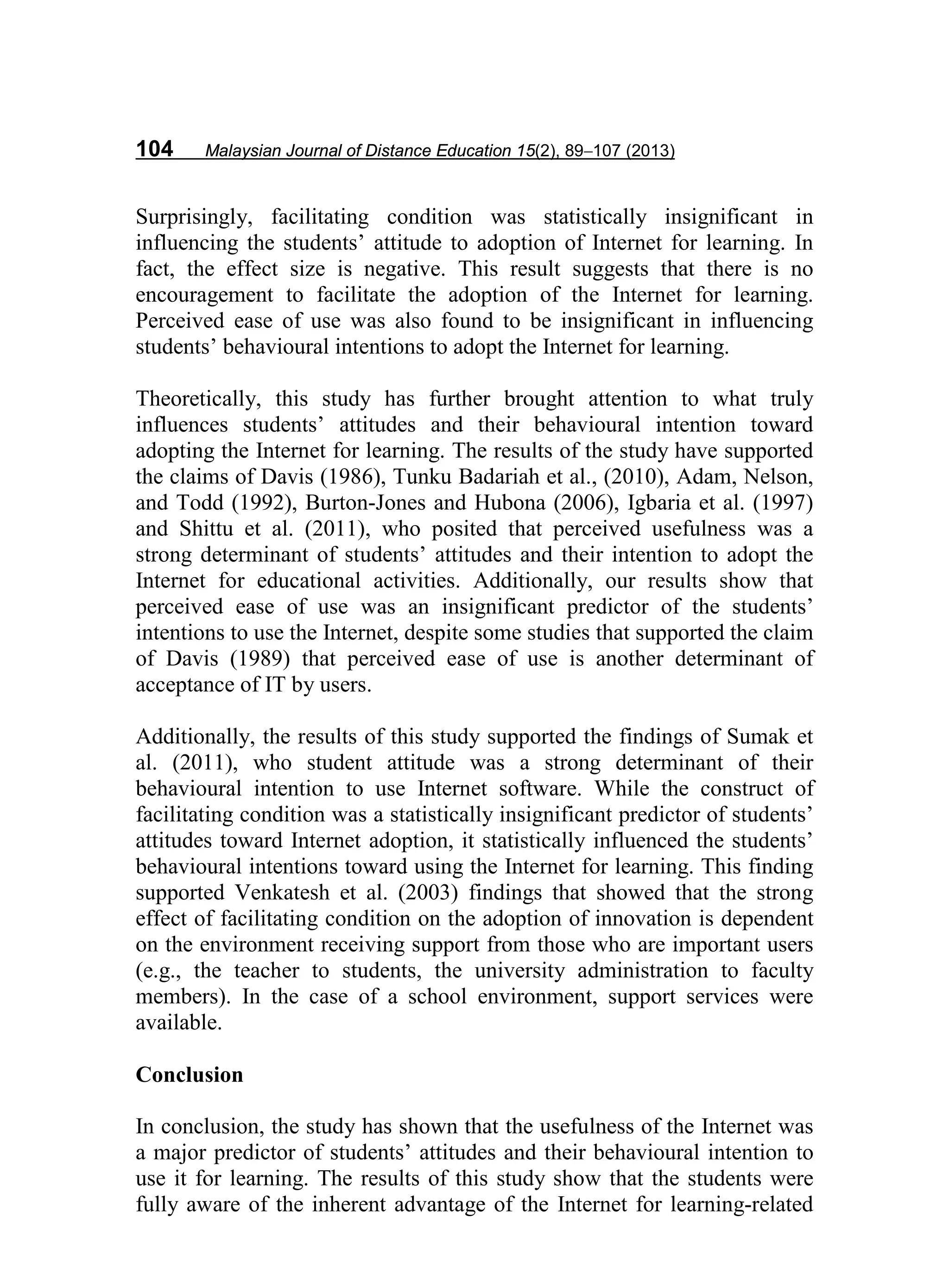 104 Malaysian Journal of Distance Education 15(2), 89−107 (2013)
Surprisingly, facilitating condition was statistically insignificant in
influencing the students’ attitude to adoption of Internet for learning. In
fact, the effect size is negative. This result suggests that there is no
encouragement to facilitate the adoption of the Internet for learning.
Perceived ease of use was also found to be insignificant in influencing
students’ behavioural intentions to adopt the Internet for learning.
Theoretically, this study has further brought attention to what truly
influences students’ attitudes and their behavioural intention toward
adopting the Internet for learning. The results of the study have supported
the claims of Davis (1986), Tunku Badariah et al., (2010), Adam, Nelson,
and Todd (1992), Burton-Jones and Hubona (2006), Igbaria et al. (1997)
and Shittu et al. (2011), who posited that perceived usefulness was a
strong determinant of students’ attitudes and their intention to adopt the
Internet for educational activities. Additionally, our results show that
perceived ease of use was an insignificant predictor of the students’
intentions to use the Internet, despite some studies that supported the claim
of Davis (1989) that perceived ease of use is another determinant of
acceptance of IT by users.
Additionally, the results of this study supported the findings of Sumak et
al. (2011), who student attitude was a strong determinant of their
behavioural intention to use Internet software. While the construct of
facilitating condition was a statistically insignificant predictor of students’
attitudes toward Internet adoption, it statistically influenced the students’
behavioural intentions toward using the Internet for learning. This finding
supported Venkatesh et al. (2003) findings that showed that the strong
effect of facilitating condition on the adoption of innovation is dependent
on the environment receiving support from those who are important users
(e.g., the teacher to students, the university administration to faculty
members). In the case of a school environment, support services were
available.
Conclusion
In conclusion, the study has shown that the usefulness of the Internet was
a major predictor of students’ attitudes and their behavioural intention to
use it for learning. The results of this study show that the students were
fully aware of the inherent advantage of the Internet for learning-related
 