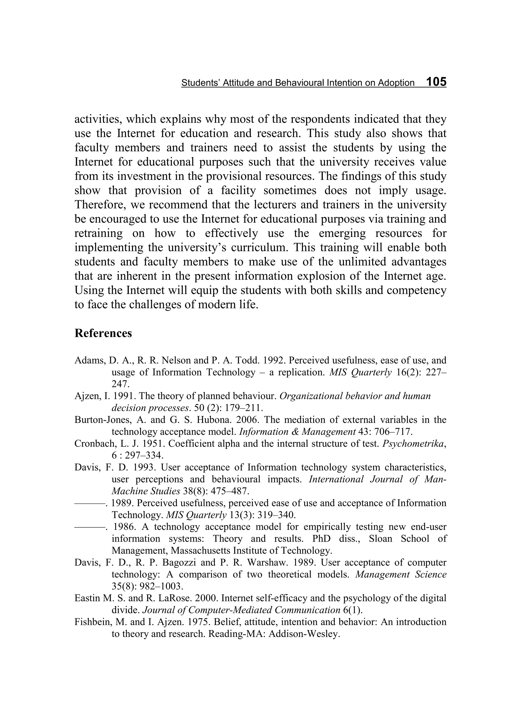 Students’ Attitude and Behavioural Intention on Adoption 105
activities, which explains why most of the respondents indicated that they
use the Internet for education and research. This study also shows that
faculty members and trainers need to assist the students by using the
Internet for educational purposes such that the university receives value
from its investment in the provisional resources. The findings of this study
show that provision of a facility sometimes does not imply usage.
Therefore, we recommend that the lecturers and trainers in the university
be encouraged to use the Internet for educational purposes via training and
retraining on how to effectively use the emerging resources for
implementing the university’s curriculum. This training will enable both
students and faculty members to make use of the unlimited advantages
that are inherent in the present information explosion of the Internet age.
Using the Internet will equip the students with both skills and competency
to face the challenges of modern life.
References
Adams, D. A., R. R. Nelson and P. A. Todd. 1992. Perceived usefulness, ease of use, and
usage of Information Technology – a replication. MIS Quarterly 16(2): 227–
247.
Ajzen, I. 1991. The theory of planned behaviour. Organizational behavior and human
decision processes. 50 (2): 179–211.
Burton-Jones, A. and G. S. Hubona. 2006. The mediation of external variables in the
technology acceptance model. Information & Management 43: 706–717.
Cronbach, L. J. 1951. Coefficient alpha and the internal structure of test. Psychometrika,
6 : 297–334.
Davis, F. D. 1993. User acceptance of Information technology system characteristics,
user perceptions and behavioural impacts. International Journal of Man-
Machine Studies 38(8): 475–487.
———. 1989. Perceived usefulness, perceived ease of use and acceptance of Information
Technology. MIS Quarterly 13(3): 319–340.
———. 1986. A technology acceptance model for empirically testing new end-user
information systems: Theory and results. PhD diss., Sloan School of
Management, Massachusetts Institute of Technology.
Davis, F. D., R. P. Bagozzi and P. R. Warshaw. 1989. User acceptance of computer
technology: A comparison of two theoretical models. Management Science
35(8): 982–1003.
Eastin M. S. and R. LaRose. 2000. Internet self-efficacy and the psychology of the digital
divide. Journal of Computer-Mediated Communication 6(1).
Fishbein, M. and I. Ajzen. 1975. Belief, attitude, intention and behavior: An introduction
to theory and research. Reading-MA: Addison-Wesley.
 