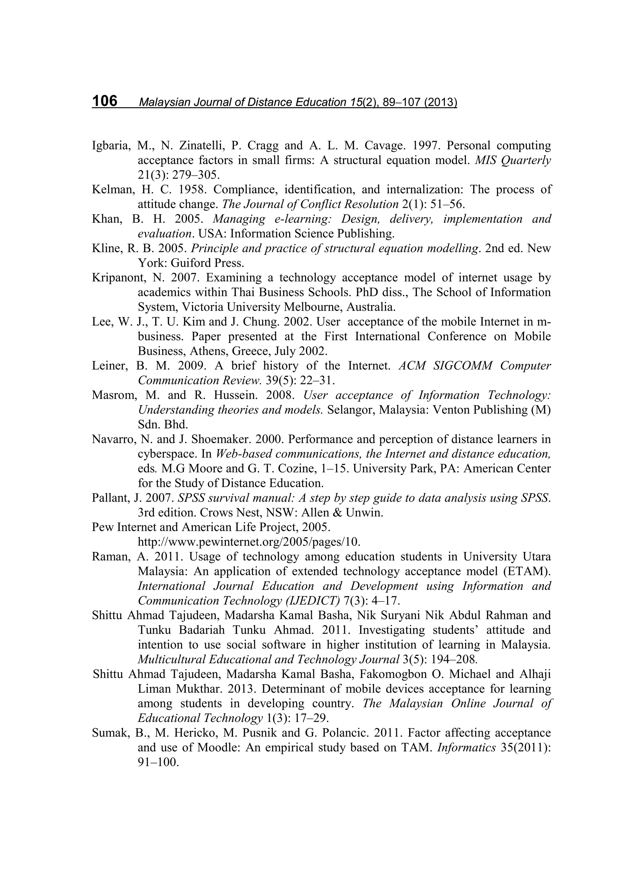 106 Malaysian Journal of Distance Education 15(2), 89−107 (2013)
Igbaria, M., N. Zinatelli, P. Cragg and A. L. M. Cavage. 1997. Personal computing
acceptance factors in small firms: A structural equation model. MIS Quarterly
21(3): 279–305.
Kelman, H. C. 1958. Compliance, identification, and internalization: The process of
attitude change. The Journal of Conflict Resolution 2(1): 51–56.
Khan, B. H. 2005. Managing e-learning: Design, delivery, implementation and
evaluation. USA: Information Science Publishing.
Kline, R. B. 2005. Principle and practice of structural equation modelling. 2nd ed. New
York: Guiford Press.
Kripanont, N. 2007. Examining a technology acceptance model of internet usage by
academics within Thai Business Schools. PhD diss., The School of Information
System, Victoria University Melbourne, Australia.
Lee, W. J., T. U. Kim and J. Chung. 2002. User acceptance of the mobile Internet in m-
business. Paper presented at the First International Conference on Mobile
Business, Athens, Greece, July 2002.
Leiner, B. M. 2009. A brief history of the Internet. ACM SIGCOMM Computer
Communication Review. 39(5): 22–31.
Masrom, M. and R. Hussein. 2008. User acceptance of Information Technology:
Understanding theories and models. Selangor, Malaysia: Venton Publishing (M)
Sdn. Bhd.
Navarro, N. and J. Shoemaker. 2000. Performance and perception of distance learners in
cyberspace. In Web-based communications, the Internet and distance education,
eds. M.G Moore and G. T. Cozine, 1–15. University Park, PA: American Center
for the Study of Distance Education.
Pallant, J. 2007. SPSS survival manual: A step by step guide to data analysis using SPSS.
3rd edition. Crows Nest, NSW: Allen & Unwin.
Pew Internet and American Life Project, 2005.
http://www.pewinternet.org/2005/pages/10.
Raman, A. 2011. Usage of technology among education students in University Utara
Malaysia: An application of extended technology acceptance model (ETAM).
International Journal Education and Development using Information and
Communication Technology (IJEDICT) 7(3): 4–17.
Shittu Ahmad Tajudeen, Madarsha Kamal Basha, Nik Suryani Nik Abdul Rahman and
Tunku Badariah Tunku Ahmad. 2011. Investigating students’ attitude and
intention to use social software in higher institution of learning in Malaysia.
Multicultural Educational and Technology Journal 3(5): 194–208.
Shittu Ahmad Tajudeen, Madarsha Kamal Basha, Fakomogbon O. Michael and Alhaji
Liman Mukthar. 2013. Determinant of mobile devices acceptance for learning
among students in developing country. The Malaysian Online Journal of
Educational Technology 1(3): 17–29.
Sumak, B., M. Hericko, M. Pusnik and G. Polancic. 2011. Factor affecting acceptance
and use of Moodle: An empirical study based on TAM. Informatics 35(2011):
91–100.
 