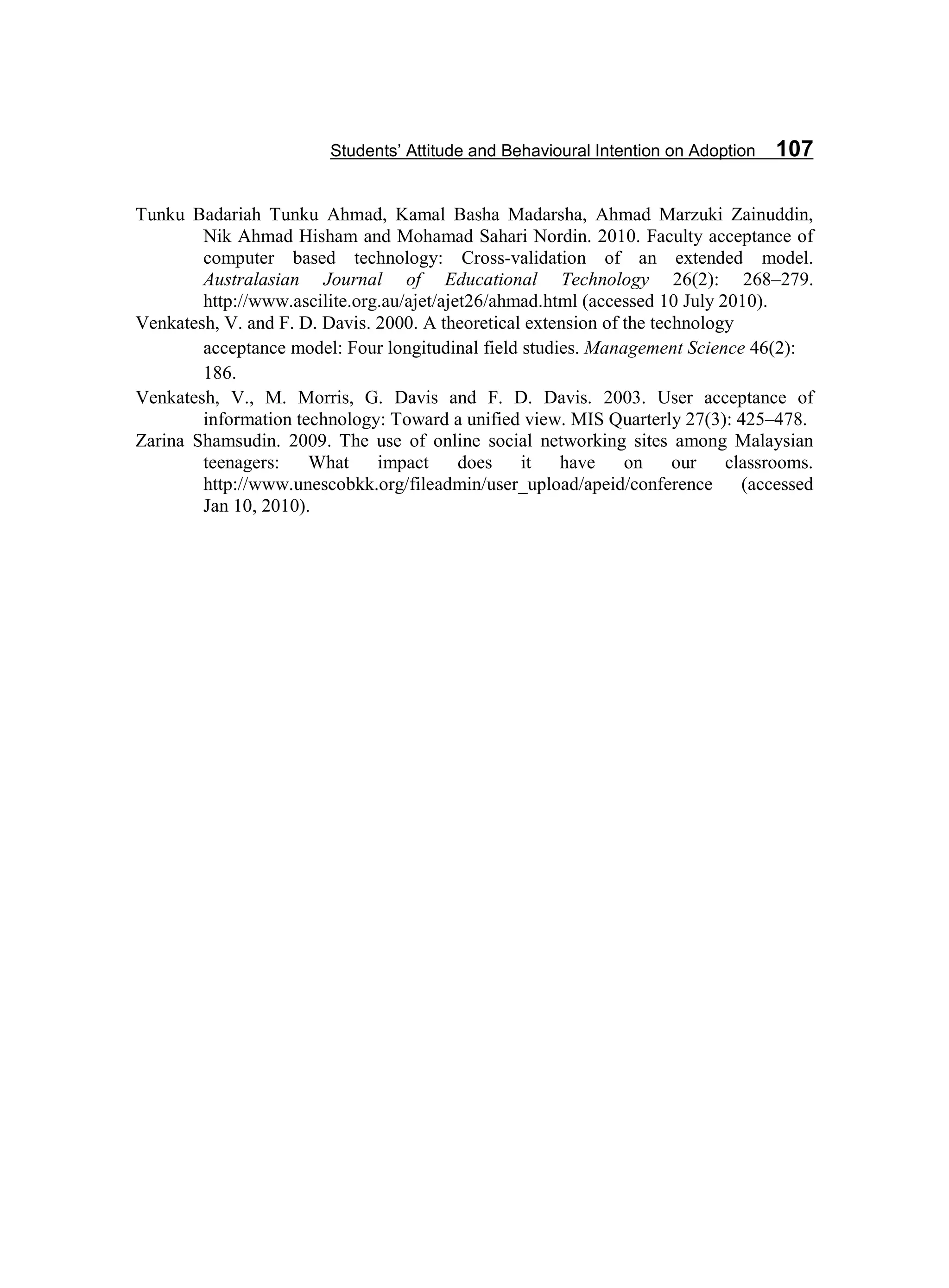 Students’ Attitude and Behavioural Intention on Adoption 107
Tunku Badariah Tunku Ahmad, Kamal Basha Madarsha, Ahmad Marzuki Zainuddin,
Nik Ahmad Hisham and Mohamad Sahari Nordin. 2010. Faculty acceptance of
computer based technology: Cross-validation of an extended model.
Australasian Journal of Educational Technology 26(2): 268–279.
http://www.ascilite.org.au/ajet/ajet26/ahmad.html (accessed 10 July 2010).
Venkatesh, V. and F. D. Davis. 2000. A theoretical extension of the technology
acceptance model: Four longitudinal field studies. Management Science 46(2):
186.
Venkatesh, V., M. Morris, G. Davis and F. D. Davis. 2003. User acceptance of
information technology: Toward a unified view. MIS Quarterly 27(3): 425–478.
Zarina Shamsudin. 2009. The use of online social networking sites among Malaysian
teenagers: What impact does it have on our classrooms.
http://www.unescobkk.org/fileadmin/user_upload/apeid/conference (accessed
Jan 10, 2010).
 