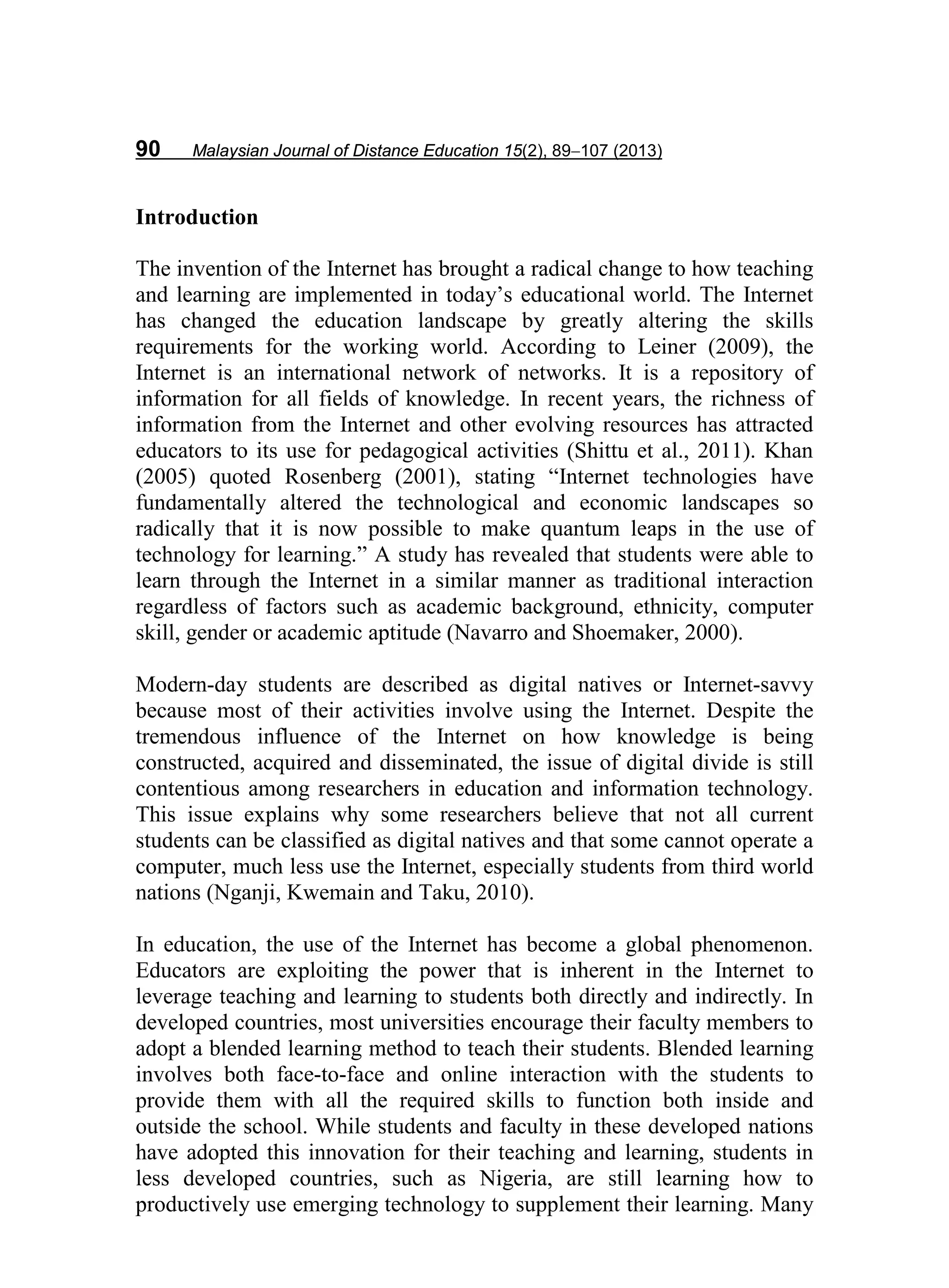 90 Malaysian Journal of Distance Education 15(2), 89−107 (2013)
Introduction
The invention of the Internet has brought a radical change to how teaching
and learning are implemented in today’s educational world. The Internet
has changed the education landscape by greatly altering the skills
requirements for the working world. According to Leiner (2009), the
Internet is an international network of networks. It is a repository of
information for all fields of knowledge. In recent years, the richness of
information from the Internet and other evolving resources has attracted
educators to its use for pedagogical activities (Shittu et al., 2011). Khan
(2005) quoted Rosenberg (2001), stating “Internet technologies have
fundamentally altered the technological and economic landscapes so
radically that it is now possible to make quantum leaps in the use of
technology for learning.” A study has revealed that students were able to
learn through the Internet in a similar manner as traditional interaction
regardless of factors such as academic background, ethnicity, computer
skill, gender or academic aptitude (Navarro and Shoemaker, 2000).
Modern-day students are described as digital natives or Internet-savvy
because most of their activities involve using the Internet. Despite the
tremendous influence of the Internet on how knowledge is being
constructed, acquired and disseminated, the issue of digital divide is still
contentious among researchers in education and information technology.
This issue explains why some researchers believe that not all current
students can be classified as digital natives and that some cannot operate a
computer, much less use the Internet, especially students from third world
nations (Nganji, Kwemain and Taku, 2010).
In education, the use of the Internet has become a global phenomenon.
Educators are exploiting the power that is inherent in the Internet to
leverage teaching and learning to students both directly and indirectly. In
developed countries, most universities encourage their faculty members to
adopt a blended learning method to teach their students. Blended learning
involves both face-to-face and online interaction with the students to
provide them with all the required skills to function both inside and
outside the school. While students and faculty in these developed nations
have adopted this innovation for their teaching and learning, students in
less developed countries, such as Nigeria, are still learning how to
productively use emerging technology to supplement their learning. Many
 