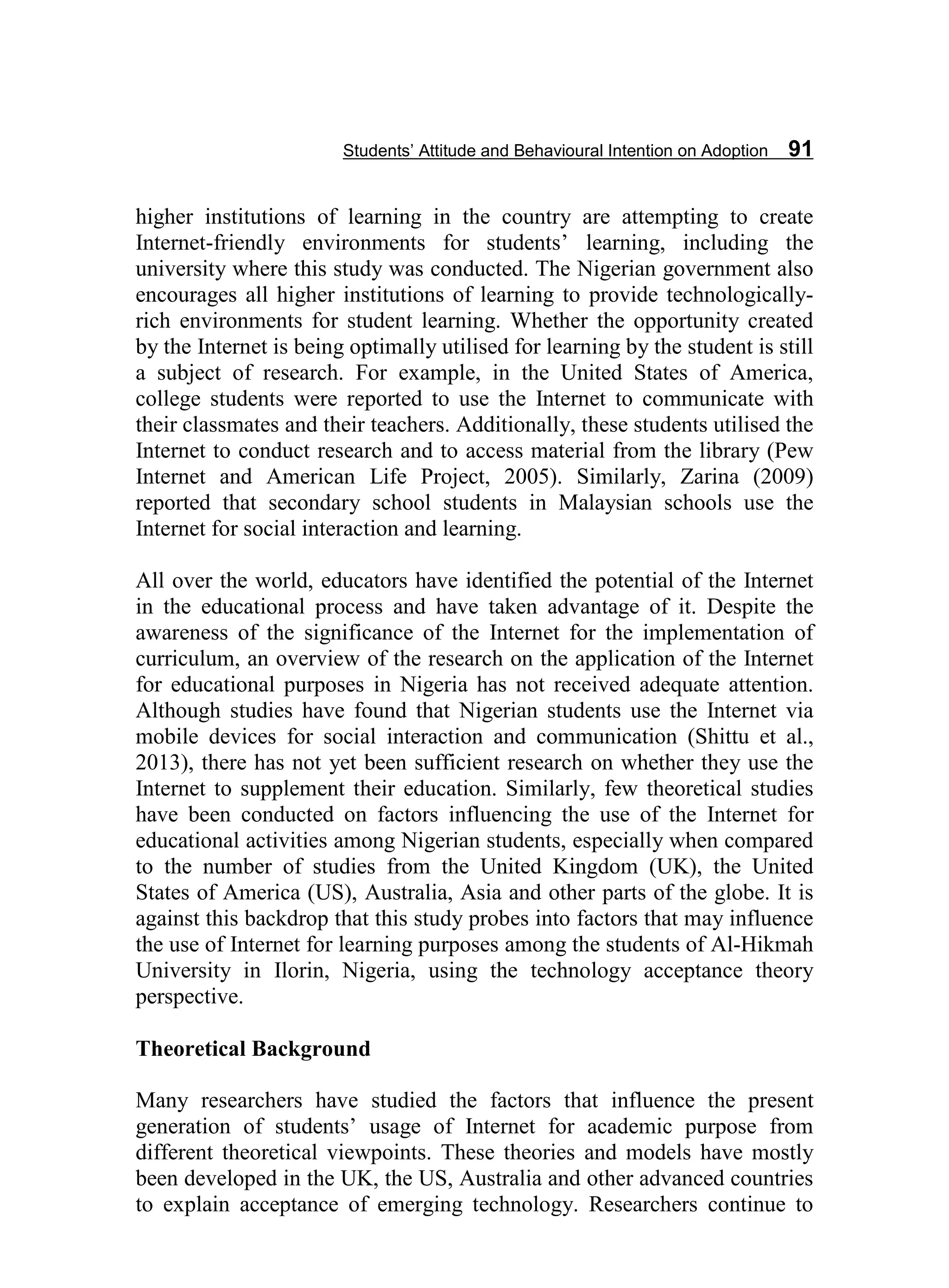 Students’ Attitude and Behavioural Intention on Adoption 91
higher institutions of learning in the country are attempting to create
Internet-friendly environments for students’ learning, including the
university where this study was conducted. The Nigerian government also
encourages all higher institutions of learning to provide technologically-
rich environments for student learning. Whether the opportunity created
by the Internet is being optimally utilised for learning by the student is still
a subject of research. For example, in the United States of America,
college students were reported to use the Internet to communicate with
their classmates and their teachers. Additionally, these students utilised the
Internet to conduct research and to access material from the library (Pew
Internet and American Life Project, 2005). Similarly, Zarina (2009)
reported that secondary school students in Malaysian schools use the
Internet for social interaction and learning.
All over the world, educators have identified the potential of the Internet
in the educational process and have taken advantage of it. Despite the
awareness of the significance of the Internet for the implementation of
curriculum, an overview of the research on the application of the Internet
for educational purposes in Nigeria has not received adequate attention.
Although studies have found that Nigerian students use the Internet via
mobile devices for social interaction and communication (Shittu et al.,
2013), there has not yet been sufficient research on whether they use the
Internet to supplement their education. Similarly, few theoretical studies
have been conducted on factors influencing the use of the Internet for
educational activities among Nigerian students, especially when compared
to the number of studies from the United Kingdom (UK), the United
States of America (US), Australia, Asia and other parts of the globe. It is
against this backdrop that this study probes into factors that may influence
the use of Internet for learning purposes among the students of Al-Hikmah
University in Ilorin, Nigeria, using the technology acceptance theory
perspective.
Theoretical Background
Many researchers have studied the factors that influence the present
generation of students’ usage of Internet for academic purpose from
different theoretical viewpoints. These theories and models have mostly
been developed in the UK, the US, Australia and other advanced countries
to explain acceptance of emerging technology. Researchers continue to
 
