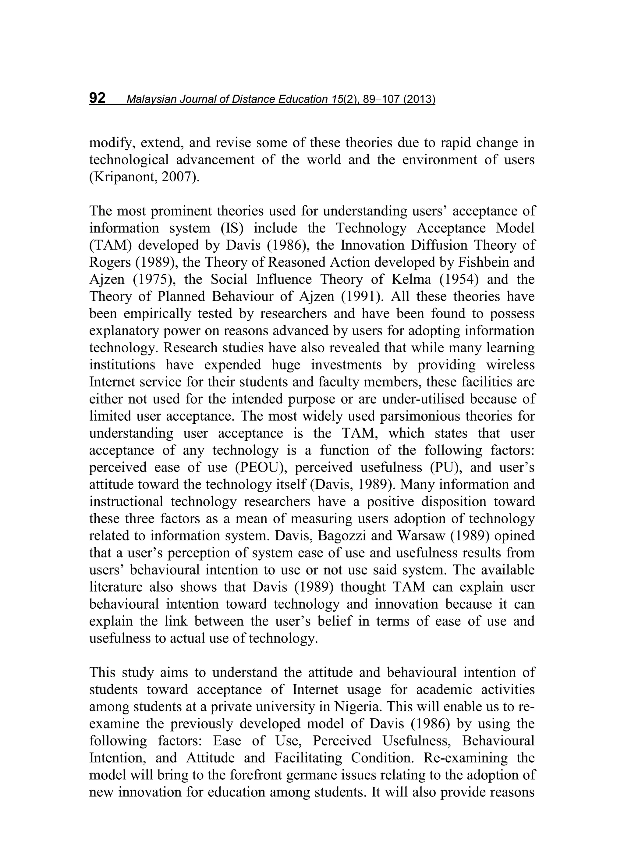 92 Malaysian Journal of Distance Education 15(2), 89−107 (2013)
modify, extend, and revise some of these theories due to rapid change in
technological advancement of the world and the environment of users
(Kripanont, 2007).
The most prominent theories used for understanding users’ acceptance of
information system (IS) include the Technology Acceptance Model
(TAM) developed by Davis (1986), the Innovation Diffusion Theory of
Rogers (1989), the Theory of Reasoned Action developed by Fishbein and
Ajzen (1975), the Social Influence Theory of Kelma (1954) and the
Theory of Planned Behaviour of Ajzen (1991). All these theories have
been empirically tested by researchers and have been found to possess
explanatory power on reasons advanced by users for adopting information
technology. Research studies have also revealed that while many learning
institutions have expended huge investments by providing wireless
Internet service for their students and faculty members, these facilities are
either not used for the intended purpose or are under-utilised because of
limited user acceptance. The most widely used parsimonious theories for
understanding user acceptance is the TAM, which states that user
acceptance of any technology is a function of the following factors:
perceived ease of use (PEOU), perceived usefulness (PU), and user’s
attitude toward the technology itself (Davis, 1989). Many information and
instructional technology researchers have a positive disposition toward
these three factors as a mean of measuring users adoption of technology
related to information system. Davis, Bagozzi and Warsaw (1989) opined
that a user’s perception of system ease of use and usefulness results from
users’ behavioural intention to use or not use said system. The available
literature also shows that Davis (1989) thought TAM can explain user
behavioural intention toward technology and innovation because it can
explain the link between the user’s belief in terms of ease of use and
usefulness to actual use of technology.
This study aims to understand the attitude and behavioural intention of
students toward acceptance of Internet usage for academic activities
among students at a private university in Nigeria. This will enable us to re-
examine the previously developed model of Davis (1986) by using the
following factors: Ease of Use, Perceived Usefulness, Behavioural
Intention, and Attitude and Facilitating Condition. Re-examining the
model will bring to the forefront germane issues relating to the adoption of
new innovation for education among students. It will also provide reasons
 