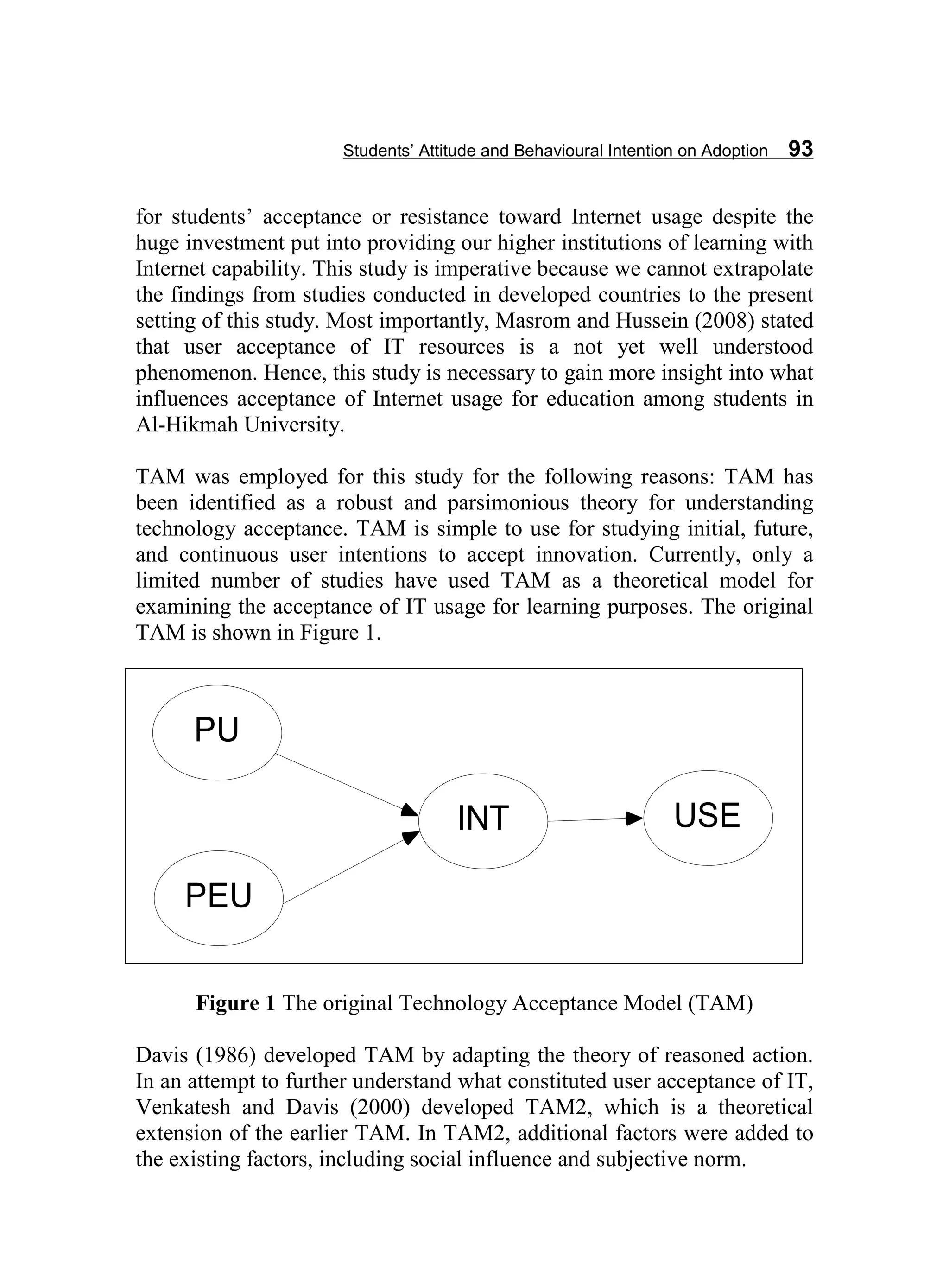 Students’ Attitude and Behavioural Intention on Adoption 93
for students’ acceptance or resistance toward Internet usage despite the
huge investment put into providing our higher institutions of learning with
Internet capability. This study is imperative because we cannot extrapolate
the findings from studies conducted in developed countries to the present
setting of this study. Most importantly, Masrom and Hussein (2008) stated
that user acceptance of IT resources is a not yet well understood
phenomenon. Hence, this study is necessary to gain more insight into what
influences acceptance of Internet usage for education among students in
Al-Hikmah University.
TAM was employed for this study for the following reasons: TAM has
been identified as a robust and parsimonious theory for understanding
technology acceptance. TAM is simple to use for studying initial, future,
and continuous user intentions to accept innovation. Currently, only a
limited number of studies have used TAM as a theoretical model for
examining the acceptance of IT usage for learning purposes. The original
TAM is shown in Figure 1.
Figure 1 The original Technology Acceptance Model (TAM)
Davis (1986) developed TAM by adapting the theory of reasoned action.
In an attempt to further understand what constituted user acceptance of IT,
Venkatesh and Davis (2000) developed TAM2, which is a theoretical
extension of the earlier TAM. In TAM2, additional factors were added to
the existing factors, including social influence and subjective norm.
PU
PEU
INT USE
 