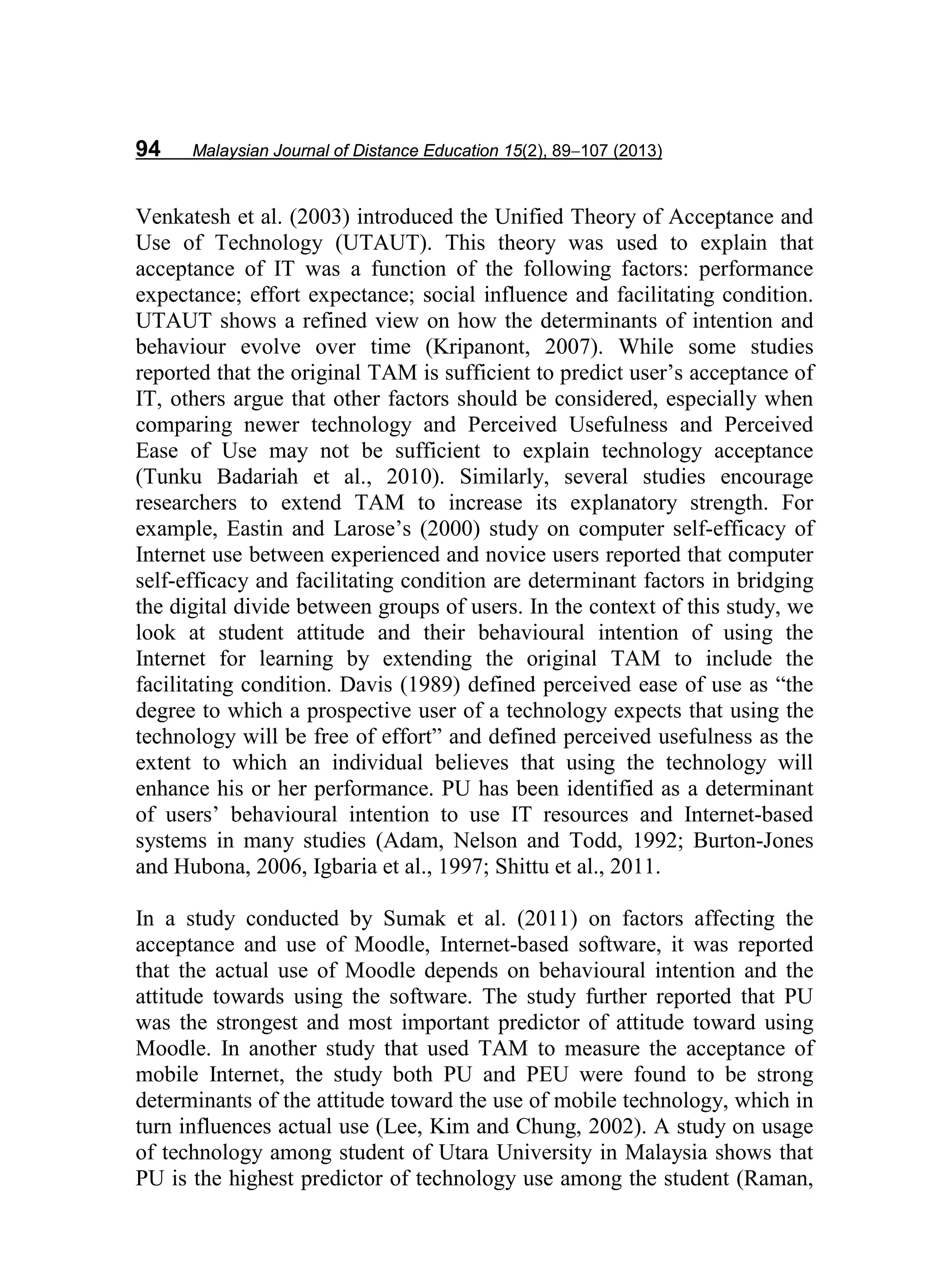94 Malaysian Journal of Distance Education 15(2), 89−107 (2013)
Venkatesh et al. (2003) introduced the Unified Theory of Acceptance and
Use of Technology (UTAUT). This theory was used to explain that
acceptance of IT was a function of the following factors: performance
expectance; effort expectance; social influence and facilitating condition.
UTAUT shows a refined view on how the determinants of intention and
behaviour evolve over time (Kripanont, 2007). While some studies
reported that the original TAM is sufficient to predict user’s acceptance of
IT, others argue that other factors should be considered, especially when
comparing newer technology and Perceived Usefulness and Perceived
Ease of Use may not be sufficient to explain technology acceptance
(Tunku Badariah et al., 2010). Similarly, several studies encourage
researchers to extend TAM to increase its explanatory strength. For
example, Eastin and Larose’s (2000) study on computer self-efficacy of
Internet use between experienced and novice users reported that computer
self-efficacy and facilitating condition are determinant factors in bridging
the digital divide between groups of users. In the context of this study, we
look at student attitude and their behavioural intention of using the
Internet for learning by extending the original TAM to include the
facilitating condition. Davis (1989) defined perceived ease of use as “the
degree to which a prospective user of a technology expects that using the
technology will be free of effort” and defined perceived usefulness as the
extent to which an individual believes that using the technology will
enhance his or her performance. PU has been identified as a determinant
of users’ behavioural intention to use IT resources and Internet-based
systems in many studies (Adam, Nelson and Todd, 1992; Burton-Jones
and Hubona, 2006, Igbaria et al., 1997; Shittu et al., 2011.
In a study conducted by Sumak et al. (2011) on factors affecting the
acceptance and use of Moodle, Internet-based software, it was reported
that the actual use of Moodle depends on behavioural intention and the
attitude towards using the software. The study further reported that PU
was the strongest and most important predictor of attitude toward using
Moodle. In another study that used TAM to measure the acceptance of
mobile Internet, the study both PU and PEU were found to be strong
determinants of the attitude toward the use of mobile technology, which in
turn influences actual use (Lee, Kim and Chung, 2002). A study on usage
of technology among student of Utara University in Malaysia shows that
PU is the highest predictor of technology use among the student (Raman,
 
