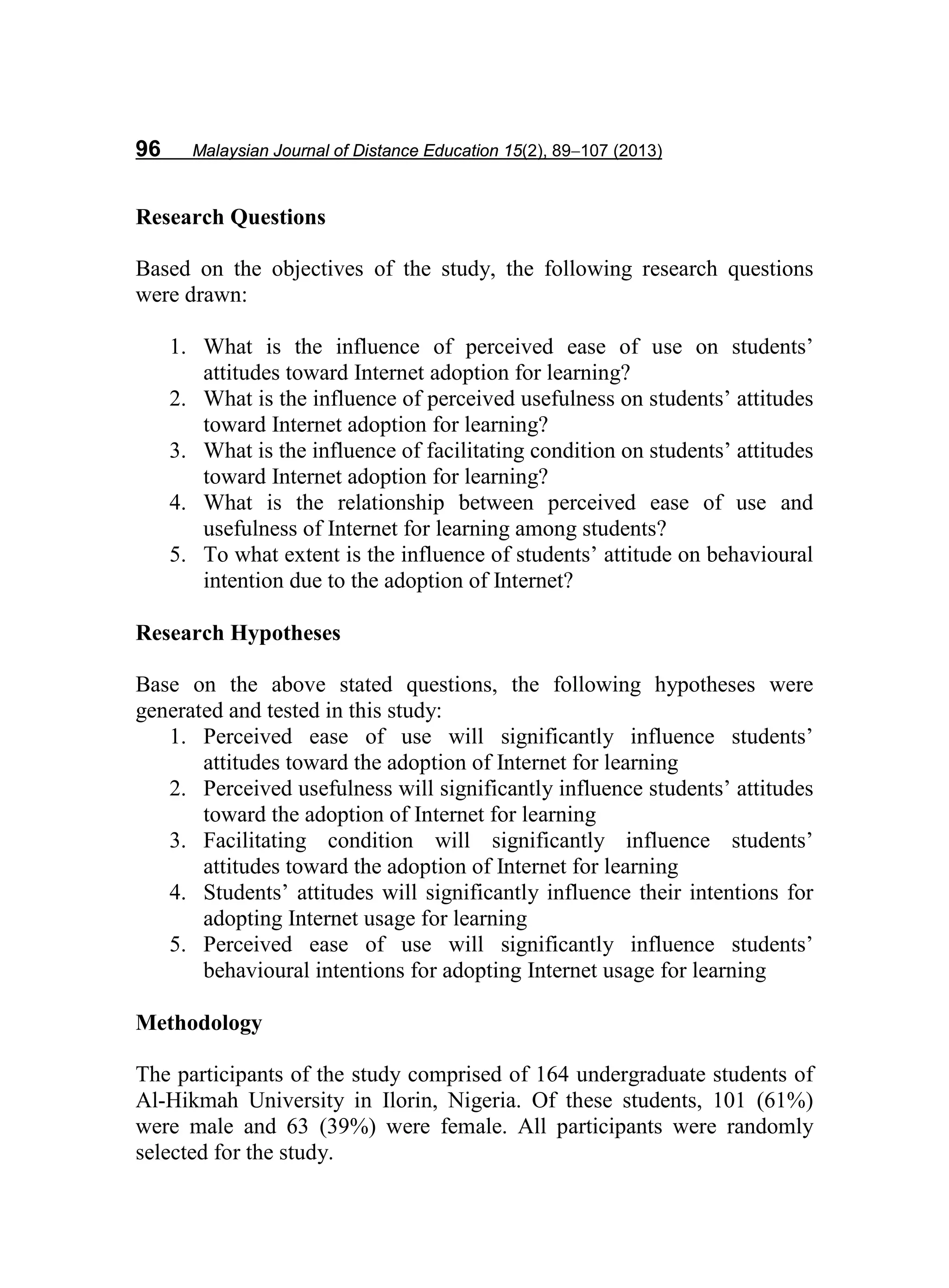 96 Malaysian Journal of Distance Education 15(2), 89−107 (2013)
Research Questions
Based on the objectives of the study, the following research questions
were drawn:
1. What is the influence of perceived ease of use on students’
attitudes toward Internet adoption for learning?
2. What is the influence of perceived usefulness on students’ attitudes
toward Internet adoption for learning?
3. What is the influence of facilitating condition on students’ attitudes
toward Internet adoption for learning?
4. What is the relationship between perceived ease of use and
usefulness of Internet for learning among students?
5. To what extent is the influence of students’ attitude on behavioural
intention due to the adoption of Internet?
Research Hypotheses
Base on the above stated questions, the following hypotheses were
generated and tested in this study:
1. Perceived ease of use will significantly influence students’
attitudes toward the adoption of Internet for learning
2. Perceived usefulness will significantly influence students’ attitudes
toward the adoption of Internet for learning
3. Facilitating condition will significantly influence students’
attitudes toward the adoption of Internet for learning
4. Students’ attitudes will significantly influence their intentions for
adopting Internet usage for learning
5. Perceived ease of use will significantly influence students’
behavioural intentions for adopting Internet usage for learning
Methodology
The participants of the study comprised of 164 undergraduate students of
Al-Hikmah University in Ilorin, Nigeria. Of these students, 101 (61%)
were male and 63 (39%) were female. All participants were randomly
selected for the study.
 