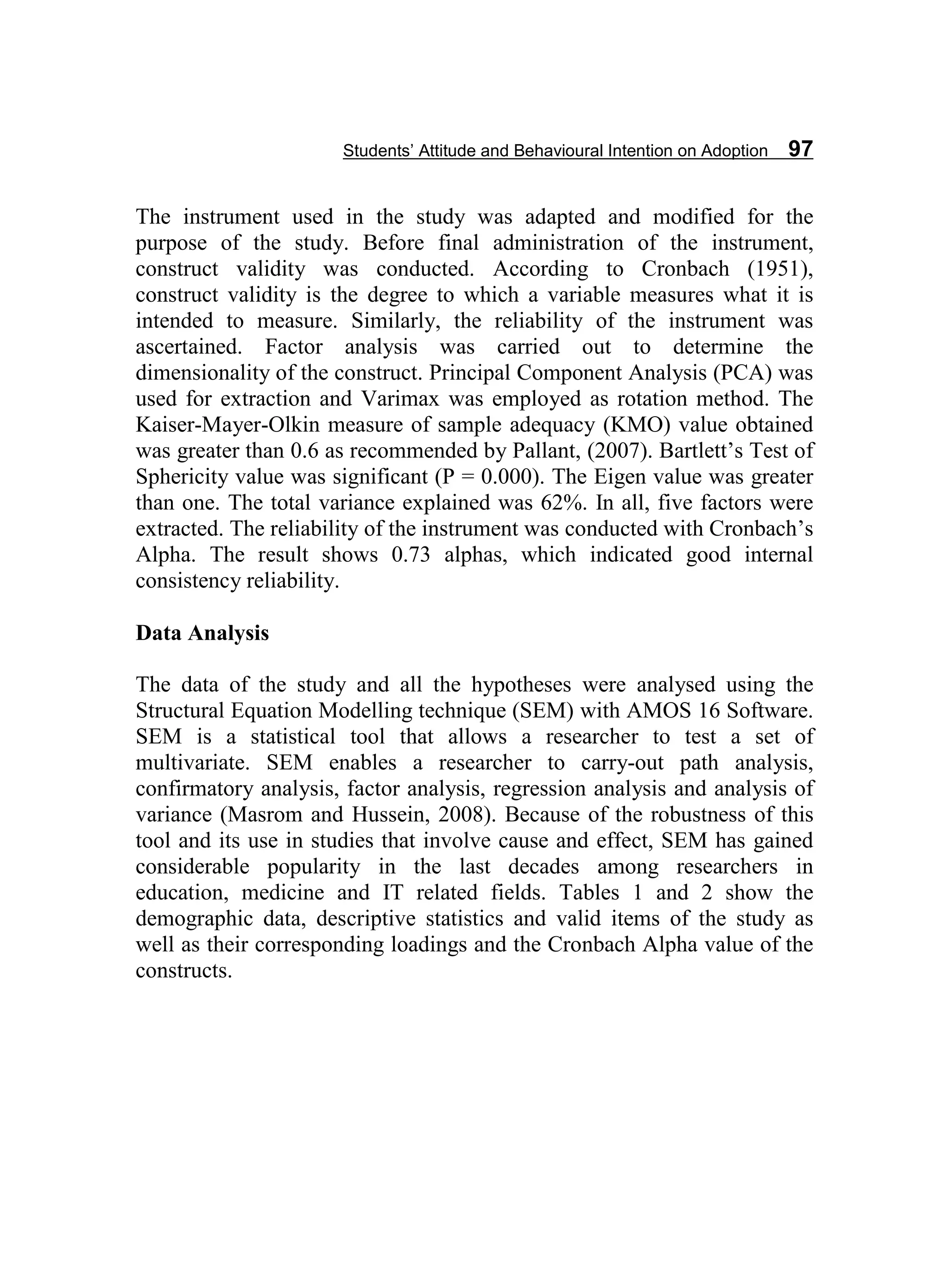 Students’ Attitude and Behavioural Intention on Adoption 97
The instrument used in the study was adapted and modified for the
purpose of the study. Before final administration of the instrument,
construct validity was conducted. According to Cronbach (1951),
construct validity is the degree to which a variable measures what it is
intended to measure. Similarly, the reliability of the instrument was
ascertained. Factor analysis was carried out to determine the
dimensionality of the construct. Principal Component Analysis (PCA) was
used for extraction and Varimax was employed as rotation method. The
Kaiser-Mayer-Olkin measure of sample adequacy (KMO) value obtained
was greater than 0.6 as recommended by Pallant, (2007). Bartlett’s Test of
Sphericity value was significant (P = 0.000). The Eigen value was greater
than one. The total variance explained was 62%. In all, five factors were
extracted. The reliability of the instrument was conducted with Cronbach’s
Alpha. The result shows 0.73 alphas, which indicated good internal
consistency reliability.
Data Analysis
The data of the study and all the hypotheses were analysed using the
Structural Equation Modelling technique (SEM) with AMOS 16 Software.
SEM is a statistical tool that allows a researcher to test a set of
multivariate. SEM enables a researcher to carry-out path analysis,
confirmatory analysis, factor analysis, regression analysis and analysis of
variance (Masrom and Hussein, 2008). Because of the robustness of this
tool and its use in studies that involve cause and effect, SEM has gained
considerable popularity in the last decades among researchers in
education, medicine and IT related fields. Tables 1 and 2 show the
demographic data, descriptive statistics and valid items of the study as
well as their corresponding loadings and the Cronbach Alpha value of the
constructs.
 