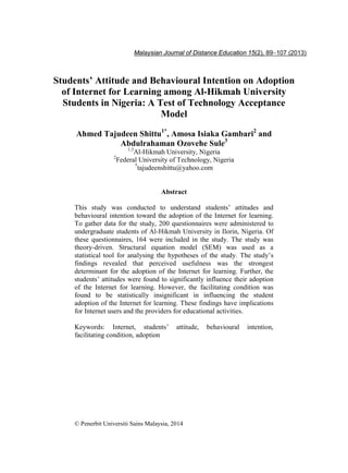 Students’ Attitude and Behavioural Intention on Adoption 89
Students’ Attitude and Behavioural Intention on Adoption
of Internet for Learning among Al-Hikmah University
Students in Nigeria: A Test of Technology Acceptance
Model
Ahmed Tajudeen Shittu1*
, Amosa Isiaka Gambari2
and
Abdulrahaman Ozovehe Sule3
1,3
Al-Hikmah University, Nigeria
2
Federal University of Technology, Nigeria
*
tajudeenshittu@yahoo.com
Abstract
This study was conducted to understand students’ attitudes and
behavioural intention toward the adoption of the Internet for learning.
To gather data for the study, 200 questionnaires were administered to
undergraduate students of Al-Hikmah University in Ilorin, Nigeria. Of
these questionnaires, 164 were included in the study. The study was
theory-driven. Structural equation model (SEM) was used as a
statistical tool for analysing the hypotheses of the study. The study’s
findings revealed that perceived usefulness was the strongest
determinant for the adoption of the Internet for learning. Further, the
students’ attitudes were found to significantly influence their adoption
of the Internet for learning. However, the facilitating condition was
found to be statistically insignificant in influencing the student
adoption of the Internet for learning. These findings have implications
for Internet users and the providers for educational activities.
Keywords: Internet, students’ attitude, behavioural intention,
facilitating condition, adoption
© Penerbit Universiti Sains Malaysia, 2014
Malaysian Journal of Distance Education 15(2), 89−107 (2013)
 