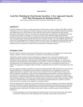1
Paper 020-2011
Cash Flow Modeling for Fixed-Income Securities: A New Approach Using the
SAS®
Risk Management for Banking Solution
Sunny Zhang, Jeff Hasmann, and Tom Kimner, SAS Institute Inc., Cary, NC
ABSTRACT
Cash flow modeling is critical to valuation and analysis of fixed-income securities including ABS, MBS, and CDO.
Traditionally, due to the complexity of cash flow structure of various loans and receivables, the cash flow modeling
and validation process is often a black box and is difficult for the investors to understand how their portfolio
performance and securities values are associated with, and impacted by, the performance of underlying assets such
as credit card receivables or mortgage. As a result, the investors cannot obtain the insights about the future
performance trend of the assets to effectively design and execute their investment and risk mitigation strategies. This
is also one of the lessons learned from the financial crisis. The paper describes a new and transparent approach that
utilizes SAS®
Risk Management for Banking to address the above issues. This approach can help both banks and the
investors to build an effective early warning system so as to better monitor the underlying asset performance and
valuation process for maximum investment returns and optimal risk management process.
INTRODUCTION
Cash flow analysis is critical to many areas of the financial services industry. Critical applications include funding
strategy, evaluation of fixed income portfolios, and analysis of structured finance products.
Traditionally, cash flow analysis has been performed at an aggregate level, using broad assumptions, due to
modeling complexity, deficiency in data, and methodology. However, what is missing is the rich cash flow
information at the account level, which determines overall liquidity and cash flow adequacy. As a result, senior
management often has difficulties understanding how the portfolio‘s cash flows and liquidity are impacted by the
risk characteristics of the underlying assets (loan receivables, mortgage, etc.), and market and credit events. In
addition, the aggregate-level approach might not be able to capture the tail risk caused by external market and credit
events.
Given the significant liquidity and funding crises experienced during the 2007–2009 financial crisis, more and more
financial institutions are realizing that it is not sufficient to model cash flows at the aggregate level, that more
sophisticated analysis is required to model at the account or collateral level if an analyst wants to obtain a more
effective indication, and projection, of the cash flows and performance of the portfolio. Analyzing cash flows at a
more granular level presents some challenges to many financial institutions. First, it requires more sophisticated
tools and access to data/information about the underlying accounts and positions in the portfolio. Second, it requires
robust modeling techniques to effectively and accurately forecast account-level cash flows under uncertainty. Third,
it requires a systematic and proven methodology so the underlying relationship between a portfolio‘s cash flow
stream and securities valuation can be captured in a transparent manner.
SAS Risk Management for Banking provides financial institutions with new capabilities to deal with the challenges
associated with cash flow analysis and modeling. It contains the methodology and techniques that allow banks and
the investors to better monitor the underlying cash flow characteristics at a granular level, thus enhancing the risk-
management process. Specifically, this solution can be used to improve cash flow analysis from the following
perspectives:
• Greater transparency of asset securitization and valuation process. The user can easily monitor and evaluate
the cash flow characteristics of the underlying assets, and readily connect them to security prices.
Banking, Financial Services and InsuranceSAS Global Forum 2011
 