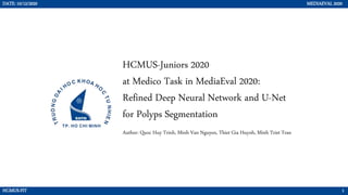 Author: Quoc Huy Trinh, Minh Van Nguyen, Thiet Gia Huynh, Minh Triet Tran
HCMUS-Juniors 2020
at Medico Task in MediaEval 2020:
Refined Deep Neural Network and U-Net
for Polyps Segmentation
DATE: 10/12/2020 MEDIAEVAL 2020
HCMUS-FIT 1
 