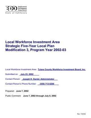Local Workforce Investment Area
Strategic Five-Year Local Plan
Modification 3, Program Year 2002-03




Local Workforce Investment Area: Tulare County Workforce Investment Board, Inc.

Submitted on: _July 23, 2002_____

Contact Person: _Joseph H. Daniel, Administrator___

Contact Person’s Phone Number: __(559) 713-5200____


Prepared: June 7, 2002

Public Comment: June 7, 2002 through July 8, 2002




                                                                      Rev. 7/23/02
 