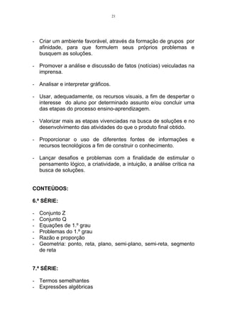 21




- Criar um ambiente favorável, através da formação de grupos por
  afinidade, para que formulem seus próprios problemas e
  busquem as soluções.

- Promover a análise e discussão de fatos (notícias) veiculadas na
  imprensa.

- Analisar e interpretar gráficos.

- Usar, adequadamente, os recursos visuais, a fim de despertar o
  interesse do aluno por determinado assunto e/ou concluir uma
  das etapas do processo ensino-aprendizagem.

- Valorizar mais as etapas vivenciadas na busca de soluções e no
  desenvolvimento das atividades do que o produto final obtido.

- Proporcionar o uso de diferentes fontes de informações e
  recursos tecnológicos a fim de construir o conhecimento.

- Lançar desafios e problemas com a finalidade de estimular o
  pensamento lógico, a criatividade, a intuição, a análise crítica na
  busca de soluções.


CONTEÚDOS:

6.ª SÉRIE:

-   Conjunto Z
-   Conjunto Q
-   Equações de 1.º grau
-   Problemas do 1.º grau
-   Razão e proporção
-   Geometria: ponto, reta, plano, semi-plano, semi-reta, segmento
    de reta


7.ª SÉRIE:

- Termos semelhantes
- Expressões algébricas
 
