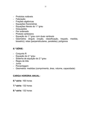 22




-   Produtos notáveis
-   Fatoração
-   Frações algébricas
-   Equações fracionárias
-   Equações literais do 1.º grau
-   Inequações
-   Par ordenado
-   Produto cartesiano
-   Equação do 1.º grau com duas variáveis
-   Geometria: ângulo (noção, classificação, traçado, medida,
    bissetriz); retas (perpendiculares, paralelas); polígonos


8.ª SÉRIE:

-   Conjunto R
-   Equação do 2.º grau
-   Sistema de equação do 2.º grau
-   Regra de três
-   Juros
-   Porcentagem
-   Geometria: medidas (comprimento, área, volume, capacidade)


CARGA HORÁRIA ANUAL:

6.ª série: 165 horas

7.ª série: 132 horas

8.ª série: 132 horas
 
