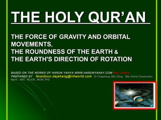 THE HOLY QUR’ANTHE HOLY QUR’AN
THE FORCE OF GRAVITY AND ORBITALTHE FORCE OF GRAVITY AND ORBITAL
MOVEMENTSMOVEMENTS,,
THE ROUNDNESS OF THE EARTHTHE ROUNDNESS OF THE EARTH &&
THE EARTH'S DIRECTION OF ROTATIONTHE EARTH'S DIRECTION OF ROTATION
BASED ON THE WORKS OF HARUN YAHYA WWW.HARUNYAHAY.COMBASED ON THE WORKS OF HARUN YAHYA WWW.HARUNYAHAY.COM and othersand others
PREPARED BYPREPARED BY fereidoun.dejahang@ntlworld.comfereidoun.dejahang@ntlworld.com Dr F.Dejahang, BSc CEng, BSc (Hons) ConstructionDr F.Dejahang, BSc CEng, BSc (Hons) Construction
Mgmt, MSc, MCIOB, .MCMI, PhDMgmt, MSc, MCIOB, .MCMI, PhD
 