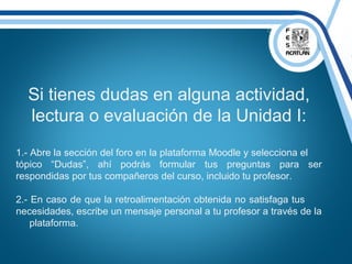 Si tienes dudas en alguna actividad,
lectura o evaluación de la Unidad I:
1.- Abre la sección del foro en la plataforma Moodle y selecciona el
tópico “Dudas”, ahí podrás formular tus preguntas para ser
respondidas por tus compañeros del curso, incluido tu profesor.
2.- En caso de que la retroalimentación obtenida no satisfaga tus
necesidades, escribe un mensaje personal a tu profesor a través de la
plataforma.