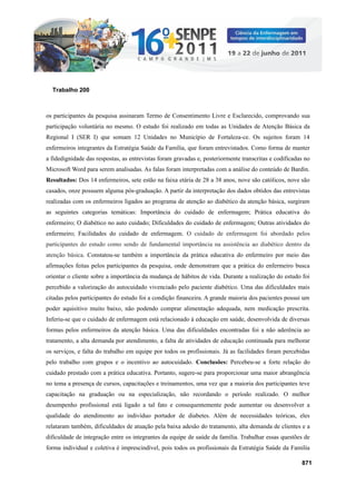 os participantes da pesquisa assinaram Termo de Consentimento Livre e Esclarecido, comprovando sua
participação voluntária no mesmo. O estudo foi realizado em todas as Unidades de Atenção Básica da
Regional I (SER I) que somam 12 Unidades no Município de Fortaleza-ce. Os sujeitos foram 14
enfermeiros integrantes da Estratégia Saúde da Família, que foram entrevistados. Como forma de manter
a fidedignidade das respostas, as entrevistas foram gravadas e, posteriormente transcritas e codificadas no
Microsoft Word para serem analisadas. As falas foram interpretadas com a análise do conteúdo de Bardin.
Resultados: Dos 14 enfermeiros, sete estão na faixa etária de 28 a 38 anos, nove são católicos, nove são
casados, onze possuem alguma pós-graduação. A partir da interpretação dos dados obtidos das entrevistas
realizadas com os enfermeiros ligados ao programa de atenção ao diabético da atenção básica, surgiram
as seguintes categorias temáticas: Importância do cuidado de enfermagem; Prática educativa do
enfermeiro; O diabético no auto cuidado; Dificuldades do cuidado de enfermagem; Outras atividades do
enfermeiro; Facilidades do cuidado de enfermagem. O cuidado de enfermagem foi abordado pelos
participantes do estudo como sendo de fundamental importância na assistência ao diabético dentro da
atenção básica. Constatou-se também a importância da prática educativa do enfermeiro por meio das
afirmações feitas pelos participantes da pesquisa, onde demonstram que a prática do enfermeiro busca
orientar o cliente sobre a importância da mudança de hábitos de vida. Durante a realização do estudo foi
percebido a valorização do autocuidado vivenciado pelo paciente diabético. Uma das dificuldades mais
citadas pelos participantes do estudo foi a condição financeira. A grande maioria dos pacientes possui um
poder aquisitivo muito baixo, não podendo comprar alimentação adequada, nem medicação prescrita.
Inferiu-se que o cuidado de enfermagem está relacionado à educação em saúde, desenvolvida de diversas
formas pelos enfermeiros da atenção básica. Uma das dificuldades encontradas foi a não aderência ao
tratamento, a alta demanda por atendimento, a falta de atividades de educação continuada para melhorar
os serviços, e falta do trabalho em equipe por todos os profissionais. Já as facilidades foram percebidas
pelo trabalho com grupos e o incentivo ao autocuidado. Conclusões: Percebeu-se a forte relação do
cuidado prestado com a prática educativa. Portanto, sugere-se para proporcionar uma maior abrangência
no tema a presença de cursos, capacitações e treinamentos, uma vez que a maioria dos participantes teve
capacitação na graduação ou na especialização, não recordando o período realizado. O melhor
desempenho profissional está ligado a tal fato e consequentemente pode aumentar ou desenvolver a
qualidade do atendimento ao indivíduo portador de diabetes. Além de necessidades teóricas, eles
relataram também, dificuldades de atuação pela baixa adesão do tratamento, alta demanda de clientes e a
dificuldade de integração entre os integrantes da equipe de saúde da família. Trabalhar essas questões de
forma individual e coletiva é imprescindível, pois todos os profissionais da Estratégia Saúde da Família
871
Trabalho 200
 