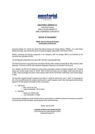 EQUATORIAL ENERGIA S.A.
Public-Held Company
CNPJ nº 03.220.438/0001-73
NIRE 2130000938-8 | CVM 02001-0
NOTICE TO THE MARKET
ANEEL approves Equatorial Alagoas
Extraordinary Tariff Review
Equatorial Energia S.A. informs the market that Agência Nacional de Energia Elétrica (“ANEEL”), at a public Board
Meeting held today, approved the final result for Equatorial Alagoas’ Extraordinary Tariff Review (“RTE”).
Already considering the financial components in the Company’s tariff, the average effect to be perceived by the
consumers was calculated at 9.85%.
The Net Regulatory Asset Base amounted to R$ 1.354 billion, base-date May 2020.
The Parcel B approved in this tariff process amounted to R$ 642 million, already excluding R$ 24 million related to Other
Revenues. The amount of R$ 26 million granted as Regulatory Deliquency is not included in the Parcel B.
As a reminder, the RTE did not change the energy losses percentages included in Equatorial Alagoas’ tariff. Technical
losses over injected energy remain at 10.34%, while non-technical losses over low voltage market were also kept at
21.95%. These percentages will remain in the company’s tariff until the next Periodic Tariff Review, which should happen
in 2024.
The new tariff, originally forecast to applied as from May 3rd, should be valid as from July 1st, 2020. To compensate for
this, in the next tariff process the company should receive a specific regulatory asset. Also, Aneel approved extraordinary
figures for the CDE quota and subsidies for 2020, as per below:
 CDE Quota:
o May, June & July: zero
o August to December: R$ 7.9 million
 Subsídios
o May & June: R$ 8.9 million
o July to December: 3.3 million
Concerning the subsidies we should remember that, as usual practice, any difference between the discounts conceded to
consumers and the CDE receivable, must be adjusted in the next tariff process.
Brasília, April 28, 2020
Leonardo da Silva Lucas Tavares de Lima
Chief Financial and Investor Relations Officer
Equatorial Energia S.A.
 