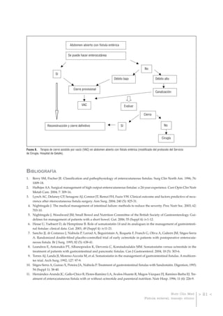 Abdomen abierto con fístula entérica


                                  Se puede hacer enterocutánea



                                                                                                  No
                        Sí
                                                                         Débito bajo                       Débito alto


                                       Cierre provisional
                                                                                                           Canalización



                                              VAC                                  Evaluar

                                                                                                  Cierra


                 Reconstrucción y cierre definitivo                           Sí                                  No


                                                                                                                 Cirugía


FIGURA 6. Terapia de cierre asistido por vacío (VAC) en abdomen abierto con fístulo entérica (modificado del protocolo del Servicio
de Cirugía. Hospital de Getafe).




BIBLIOGRAFÍA
1.    Berry SM, Fischer JE. Classification and pathophysiology of enterocutaneous fistulas. Surg Clin North Am. 1996; 76:
      1009-18.
2.    Haffejee AA. Surgical management of high output enterocutaneous fistulae: a 24-year experience. Curr Opin Clin Nutr
      Metab Care. 2004; 7: 309-16.
3.    Lynch AC, Delaney CP, Senagore AJ, Connor JT, Remzi FH, Fazio VW. Clinical outcome and factors predictive of recu-
      rrence after nterocutaneous fistula surgery. Ann Surg. 2004; 240 (5): 825-31.
 4.   Nightingale J. The medical management of intestinal failure: methods to reduce the severity. Proc Nutr Soc. 2003; 62:
      703-10.
 5.   Nightingale J, Woodward JM; Small Bowel and Nutrition Committee of the British Society of Gastroenterology. Gui-
      delines for management of patients with a short bowel. Gut. 2006; 55 (Suppl 4): iv1-12.
 6.   Hesse U, Ysebaert D, de Hemptinne B. Role of somatostatin-14 and its analogues in the management of gastrointesti-
      nal fistulae: clinical data. Gut. 2001; 49 (Suppl 4): iv11-21.
 7.   Sancho JJ, di Costanzo J, Nubiola P, Larrad A, Beguiristain A, Roqueta F, Franch G, Oliva A, Gubern JM, Sitges-Serra
      A. Randomized double-blind placebo-controlled trial of early octreotide in patients with postoperative enterocuta-
      neous fistula. Br J Surg. 1995; 82 (5): 638-41.
 8.   Leandros E, Antonakis PT, Albanopoulos K, Dervenis C, Konstadoulakis MM. Somatostatin versus octreotide in the
      treatment of patients with gastrointestinal and pancreatic fistulas. Can J Gastroenterol. 2004; 18 (5): 303-6.
 9.   Torres AJ, Landa JI, Moreno-Azcoita M, et al. Somatostatin in the management of gastrointestinal fistulas. A multicen-
      ter trial. Arch Surg; 1992; 127: 97-9.
10.   Sitges-Serra A, Guirao X, Pereira JA, Nubiola P. Treatment of gastrointestinal fistulas with Sandostatin. Digestion; 1993;
      54 (Suppl 1): 38-40.
11.   Hernández-Aranda JC, Gallo-Chico B, Flores-Ramírez LA, Avalos-Huante R, Magos-Vázquez FJ, Ramírez-Barba EJ. Tre-
      atment of enterocutaneous fistula with or without octreotide and parenteral nutrition. Nutr Hosp. 1996; 11 (4): 226-9.



                                                                                                                   Nutr Clin Med      > 21 <
                                                                                                  Fístula enteral; manejo clínico
 