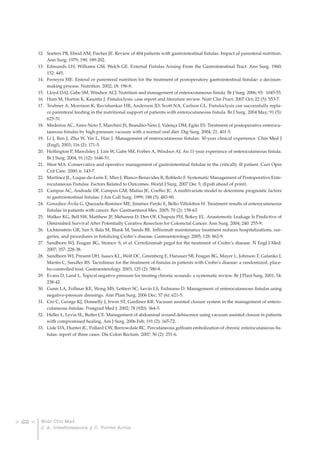 12. Soeters PB, Ebeid AM, Fischer JE. Review of 404 patients with gastrointestinal fistulas. Impact of parenteral nutrition.
             Ann Surg; 1979; 190: 189-202.
         13. Edmunds LH, Williams GM, Welch GE. External Fistulas Arising From the Gastrointestinal Tract. Ann Surg. 1960;
             152: 445.
         14. Ferreyra ME. Enteral or parenteral nutrition for the treatment of postoperatory gastrointestinal fistulae: a decision-
             making process. Nutrition. 2002; 18: 196-8.
         15. Lloyd DAJ, Gabe SM, Windsor ACJ. Nutrition and management of enterocutaneous fistula. Br J Surg. 2006; 93: 1045-55.
         16. Ham M, Horton K, Kaunitz J. Fistuloclysis: case report and literature review. Nutr Clin Pract. 2007 Oct; 22 (5): 553-7.
         17. Teubner A, Morrison K, Ravishankar HR, Anderson ID, Scott NA, Carlson GL. Fistuloclysis can successfully repla-
             ce parenteral feeding in the nutritional support of patients with enterocutaneous fistula. Br J Surg. 2004 May; 91 (5):
             625-31.
         18. Medeiros AC, Aires-Neto T, Marchini JS, Brandão-Neto J, Valença DM, Egito ES. Treatment of postoperative enterocu-
             taneous fistulas by high-pressure vacuum with a normal oral diet. Dig Surg. 2004; 21: 401-5.
         19. Li J, Ren J, Zhu W, Yin L, Han J. Management of enterocutaneous fistulas: 30-year clinical experience. Chin Med J
             (Engl). 2003; 116 (2): 171-5.
         20. Hollington P, Mawdsley J, Lim W, Gabe SM, Forbes A, Windsor AJ. An 11-year experience of enterocutaneous fistula.
             Br J Surg. 2004; 91 (12): 1646-51.
         21. West MA. Conservative and operative management of gastrointestinal fistulae in the critically ill patient. Curr Opin
             Crit Care. 2000; 6: 143-7.
         22. Martínez JL, Luque-de-León E, Mier J, Blanco-Benavides R, Robledo F. Systematic Management of Postoperative Ente-
             rocutaneous Fistulas: Factors Related to Outcomes. World J Surg. 2007 Dec 5; (Epub ahead of print).
         23. Campos AC, Andrade DF, Campos GM, Matías JE, Coelho JC. A multivariate model to determine prognostic factors
             in gastrointestinal fistulas. J Am Coll Surg. 1999; 188 (5): 483-90.
         24. González-Ávila G, Quezada-Ramírez ME, Jiménez Pardo E, Bello-Villalobos H. Treatment results of enterocutaneous
             fistulae in patients with cancer. Rev Gastroenterol Mex. 2005; 70 (2): 158-63.
         25. Walker KG, Bell SW, Matthew JF, Mehanna D, Den OF, Chapuis PH, Bokey EL. Anastomotic Leakage Is Predictive of
             Diminished Survival After Potentially Curative Resection for Colorectal Cancer. Ann Surg. 2004; 240: 255-9.
         26. Lichtenstein GR, Yan S, Bala M, Blank M, Sands BE. Infliximab maintenance treatment reduces hospitalizations, sur-
             geries, and procedures in fistulizing Crohn’s disease. Gastroenterology. 2005; 128: 862-9.
         27. Sandborn WJ, Feagan BG, Stoinov S, et al. Certolizumab pegol for the treatment of Crohn’s disease. N Engl J Med.
             2007; 357: 228-38.
         28. Sandborn WJ, Present DH, Isaacs KL, Wolf DC, Greenberg E, Hanauer SB, Feagan BG, Mayer L, Johnson T, Galanko J,
             Martin C, Sandler RS. Tacrolimus for the treatment of fistulas in patients with Crohn’s disease: a randomized, place-
             bo-controlled trial. Gastroenterology. 2003; 125 (2): 380-8.
         29. Evans D, Land L. Topical negative pressure for treating chronic wounds: a systematic review. Br J Plast Surg. 2001; 54:
             238-42.
         30. Gunn LA, Follmar KE, Wong MS, Lettieri SC, Levin LS, Erdmann D. Management of enterocutaneous fistulas using
             negative-pressure dressings. Ann Plast Surg. 2006 Dec; 57 (6): 621-5.
         31. Cro C, George KJ, Donnelly J, Irwin ST, Gardiner KR. Vacuum assisted closure system in the management of entero-
             cutaneous fistulae. Postgrad Med J. 2002; 78 (920): 364-5.
         32. Heller L, Levin SL, Butler CE. Management of abdominal wound dehiscence using vacuum assisted closure in patients
             with compromised healing. Am J Surg. 2006 Feb; 191 (2): 165-72.
         33. Lisle DA, Hunter JC, Pollard CW, Borrowdale RC. Percutaneous gelfoam embolization of chronic enterocutaneous fis-
             tulas: report of three cases. Dis Colon Rectum. 2007; 50 (2): 251-6.




> 22 <    Nutr Clin Med
          J. A. IrlesRocamora y C. Torres Arcos
 