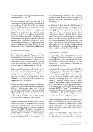 nes puede lograse en la mayoría de los casos bajo        una solución de agua y cloruro sódico. En gene-
control ecográfico o con TAC.                            ral, las soluciones rehidratantes orales deportivas
                                                         contienen sodio en concentración inferior a la
Un dato importante en la caracterización es la           recomendada.
cuantificación del débito fistuloso. Generalmente
se consideran de alto débito las de más de               Se administran dosis altas de inhibidores de la
500 ml/día. El cuidado de la piel que rodea la fís-      motilidad, como loperamida 40 mg/día o codeí-
tula es importante para evitar la irritación que         na 30 mg/día. Pueden administrase 30 minutos
provoca el contenido intestinal, y que dificulta la      antes de la ingesta. La loperamida en dosis de
colocación de dispositivos que permiten la pro-          2-8 mg/6 h se usa de preferencia, por carecer de
tección de la piel y la recogida y cuantificación        los efectos sedantes de la codeína. Como la lope-
exacta del débito fistuloso. Con personal de             ramida tiene circulación enterohepática, que está
Enfermería experto pueden lograrse resultados            alterada en estos pacientes, puede ser necesario
sorprendentes. Aunque es evidente que la tasa de         usar dosis más elevadas que las habituales. Para
cierre espontáneo es mayor en las fístulas de bajo       reducir la secreción gástrica pueden utilizarse
débito, no está claro que reducir el débito de la fís-   antagonistas de los receptores H2 o inhibidores de
tula promueva el cierre espontáneo de la misma.          la bomba de protones, cuando las pérdidas por el
                                                         estoma superan a la ingesta oral de líquidos.
Estabilización metabólica
                                                         Somatostatina y análogos
Los principios generales de soporte son similares
a los del intestino corto4,5. Inicialmente debe reali-   La somatostatina se ha utilizado desde la década
zarse un balance de fluidos, con una cuantifica-         de los 80 para el control del débito de las fístulas
ción del débito de la fístula. En fístulas de alto       enterales por sus efectos inhibidores de la secre-
débito es frecuente la hiponatremia y la deshidra-       ción gástrica, pancreática e intestinal. Su vida
tación. Las pérdidas de cloro, potasio y bicarbo-        media corta, 1,1-3 min, obliga a la administración
nato dependen de la localización de la fístula.          en perfusión IV continua.

En principio debe mantenerse al paciente con die-        Los análogos de la somatostatina octreótido y lan-
ta absoluta y suero salino IV en cantidad suficien-      reótido tienen una vida media mas larga; para el
te para su rehidratación y para reducir la sensa-        octreótido 90-120 min, lo que permite su adminis-
ción de sed. Se añadirán potasio y magnesio              tración subcutánea, 100 μg, dos o tres veces al día,
según las necesidades. Puede mantenerse la rehi-         y su utilización en pacientes ambulatorios. La
dratación IV con un aporte extra de 1 litro sobre        secreción disminuye tras cada dosis, pero
las pérdidas hídricas medidas.                           comienza a aumentar pasadas 4 horas. La soma-
                                                         tostina en perfusión no presenta el inconveniente
Una vez que el paciente se encuentre estable, pue-       de la fluctuación de la secreción gastrointestinal.
den introducirse líquidos orales, preferiblemente        Debe administrase en bolus de 250 μg, seguido de
soluciones rehidratantes orales, hasta 1 litro al        perfusión de 250 μg/hora. Al finalizar el trata-
día. No deben administrarse agua ni líquidos             miento, en las últimas 48 horas, se reduce la dosis
hipotónicos por vía oral, ya que éstos aumentan          a 125 μg/hora, ya que la interrupción brusca de la
las pérdidas de sodio por el estoma, al provocar la      perfusión da lugar a un efecto rebote con aumen-
secreción de sodio hasta alcanzar una concentra-         to de la secreción, reduciendo así su eficacia.
ción de unos 100 mMol/l en la luz intestinal.
                                                         Los beneficios potenciales de la somatostatina son
La solución rehidratante de la OMS para el cólera        la reducción del débito de la fístula, que facilita el
contiene 90 mMol/l de sodio, además de glucosa,          manejo y el confort de los pacientes. Son escasos
citrato y bicarbonato, y se usa con frecuencia.          los efectos adversos a corto plazo, como diarrea,
Algunos estudios sugieren que una concentra-             rubefacción, taquicardia, dolor abdominal e
ción de 120 mMol/l de sodio, proporciona una             hiperglucemia.
reabsorción óptima del mismo, manteniendo aún
una palatabilidad aceptable. La adición de gluco-        En una revisión reciente6 de cinco estudios con-
sa o polímeros de glucosa en estas soluciones            trolados con somatostatina, todos demostraron
mejora la reabsorción de sodio, comparada con            una reducción del tiempo de cierre de la fístula.


                                                                                            Nutr Clin Med         > 15 <
                                                                           Fístula enteral; manejo clínico
 