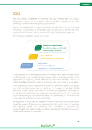 23
2T23 | 6M23
ESG
---------------------------------------------------------------------------------------------------------------------------------------------------------------
Em dezembro, lançamos o Relatório de Sustentabilidade 2021/2022,
reforçando nossos compromissos, políticas, ações e destacamos nossa
estratégia em busca de negócios sustentáveis.
Neste ano, atualizamos nossa matriz de materialidade para garantir que
estejamos atualizados e alinhados com as principais demandas dos
nossos stakeholders e com os temas estratégicos do nosso negócio.
Os temas considerados materias foram:
A construção da materialidade está alinhada com o conceito de dupla
materialidade, que considera não apenas os temas que potencialmente
impactam o negócio como também os impactos externos, isto é, a
influência das operações sobre o ambiente, a economia e a sociedade.
Vale destacar que a Companhia elaborou o primeiro inventário de gases
de efeito estufa, seguindo as diretrizes do Programa Brasileiro GHG
Protocol. A partir desse documento, estamos analisando os resultados e
os ajustes necessários na metodologia para buscar formas de redução
e/ou compensação, bem como formas de capitalização das remoções
e estoque de carbono no solo existentes.
Enxergamos o mercado de carbono como excelente oportunidade de
negócios para a BrasilAgro e o agronegócio de modo geral. À medida
que grande parte das indústrias tem buscado a redução ou
compensação de suas emissões, existem aquelas atividades que deixam
de emitir ou sequestram carbono.
 
