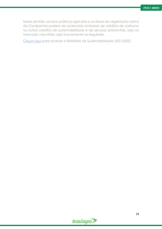 24
2T23 | 6M23
Nesse sentido, as boas práticas agrícolas e as áreas de vegetação nativa
da Companhia podem ser potenciais emissores de créditos de carbono
ou outros créditos de sustentabilidade e de serviços ambientais, seja no
mercado voluntário, seja futuramente no regulado.
Clique aqui para acessar o Relatório de Sustentabilidade 2021/2022.
 